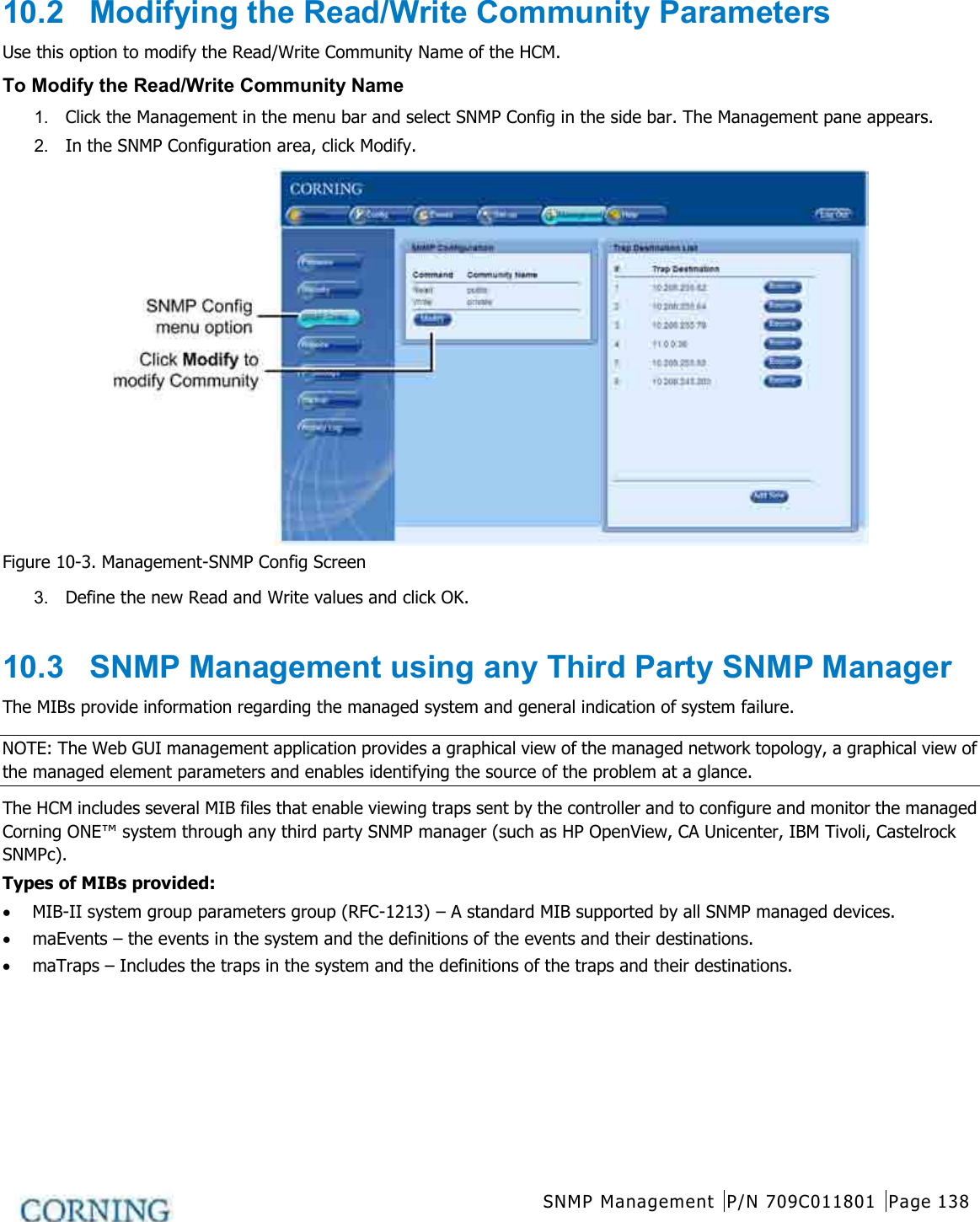  SNMP Management P/N 709C011801 Page 138   10.2  Modifying the Read/Write Community Parameters Use this option to modify the Read/Write Community Name of the HCM. To Modify the Read/Write Community Name 1.  Click the Management in the menu bar and select SNMP Config in the side bar. The Management pane appears. 2.  In the SNMP Configuration area, click Modify.  Figure  10-3. Management-SNMP Config Screen 3.  Define the new Read and Write values and click OK.  10.3  SNMP Management using any Third Party SNMP Manager The MIBs provide information regarding the managed system and general indication of system failure. NOTE: The Web GUI management application provides a graphical view of the managed network topology, a graphical view of the managed element parameters and enables identifying the source of the problem at a glance. The HCM includes several MIB files that enable viewing traps sent by the controller and to configure and monitor the managed Corning ONE™ system through any third party SNMP manager (such as HP OpenView, CA Unicenter, IBM Tivoli, Castelrock SNMPc). Types of MIBs provided: • MIB-II system group parameters group (RFC-1213) – A standard MIB supported by all SNMP managed devices. • maEvents – the events in the system and the definitions of the events and their destinations. • maTraps – Includes the traps in the system and the definitions of the traps and their destinations.    