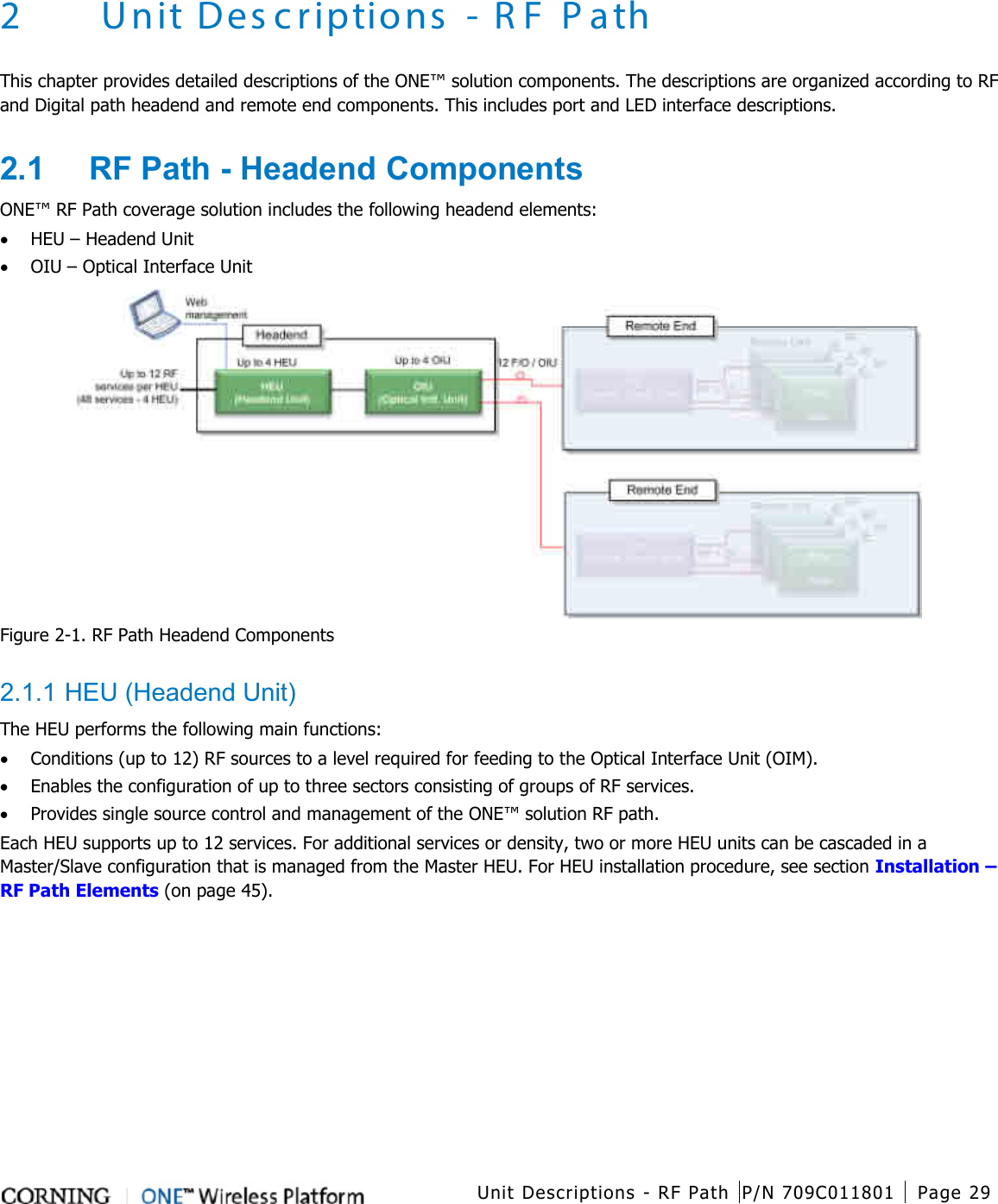   Unit Descriptions - RF Path P/N 709C011801 Page 29   2 Unit Descriptions - R F P ath This chapter provides detailed descriptions of the ONE™ solution components. The descriptions are organized according to RF and Digital path headend and remote end components. This includes port and LED interface descriptions. 2.1  RF Path - Headend Components ONE™ RF Path coverage solution includes the following headend elements: • HEU – Headend Unit   • OIU – Optical Interface Unit    Figure  2-1. RF Path Headend Components  2.1.1 HEU (Headend Unit) The HEU performs the following main functions: • Conditions (up to 12) RF sources to a level required for feeding to the Optical Interface Unit (OIM).   • Enables the configuration of up to three sectors consisting of groups of RF services. • Provides single source control and management of the ONE™ solution RF path. Each HEU supports up to 12 services. For additional services or density, two or more HEU units can be cascaded in a Master/Slave configuration that is managed from the Master HEU. For HEU installation procedure, see section Installation – RF Path Elements (on page 45). 