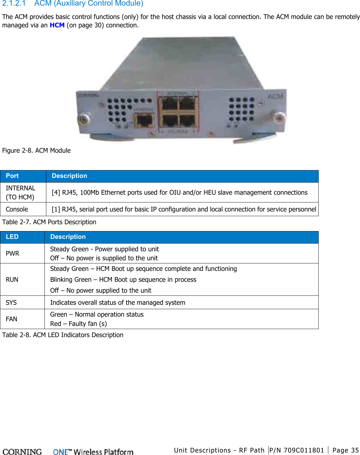  Unit Descriptions - RF Path P/N 709C011801 Page 35   2.1.2.1  ACM (Auxiliary Control Module) The ACM provides basic control functions (only) for the host chassis via a local connection. The ACM module can be remotely managed via an HCM (on page 30) connection.  Figure  2-8. ACM Module  Port Description INTERNAL   (TO HCM) [4] RJ45, 100Mb Ethernet ports used for OIU and/or HEU slave management connections Console [1] RJ45, serial port used for basic IP configuration and local connection for service personnel Table  2-7. ACM Ports Description LED Description PWR Steady Green - Power supplied to unit Off – No power is supplied to the unit RUN Steady Green – HCM Boot up sequence complete and functioning Blinking Green – HCM Boot up sequence in process Off – No power supplied to the unit SYS Indicates overall status of the managed system FAN Green – Normal operation status Red – Faulty fan (s) Table  2-8. ACM LED Indicators Description    