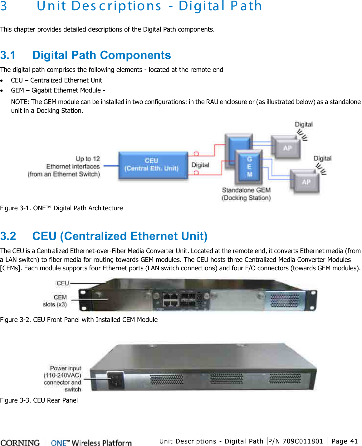  Unit Descriptions - Digital Path P/N 709C011801 Page 41    3 Unit Descriptions - Digital Path This chapter provides detailed descriptions of the Digital Path components.    3.1  Digital Path Components The digital path comprises the following elements - located at the remote end • CEU – Centralized Ethernet Unit • GEM – Gigabit Ethernet Module -   NOTE: The GEM module can be installed in two configurations: in the RAU enclosure or (as illustrated below) as a standalone unit in a Docking Station.  Figure  3-1. ONE™ Digital Path Architecture  3.2  CEU (Centralized Ethernet Unit) The CEU is a Centralized Ethernet-over-Fiber Media Converter Unit. Located at the remote end, it converts Ethernet media (from a LAN switch) to fiber media for routing towards GEM modules. The CEU hosts three Centralized Media Converter Modules [CEMs]. Each module supports four Ethernet ports (LAN switch connections) and four F/O connectors (towards GEM modules).  Figure  3-2. CEU Front Panel with Installed CEM Module   Figure  3-3. CEU Rear Panel  
