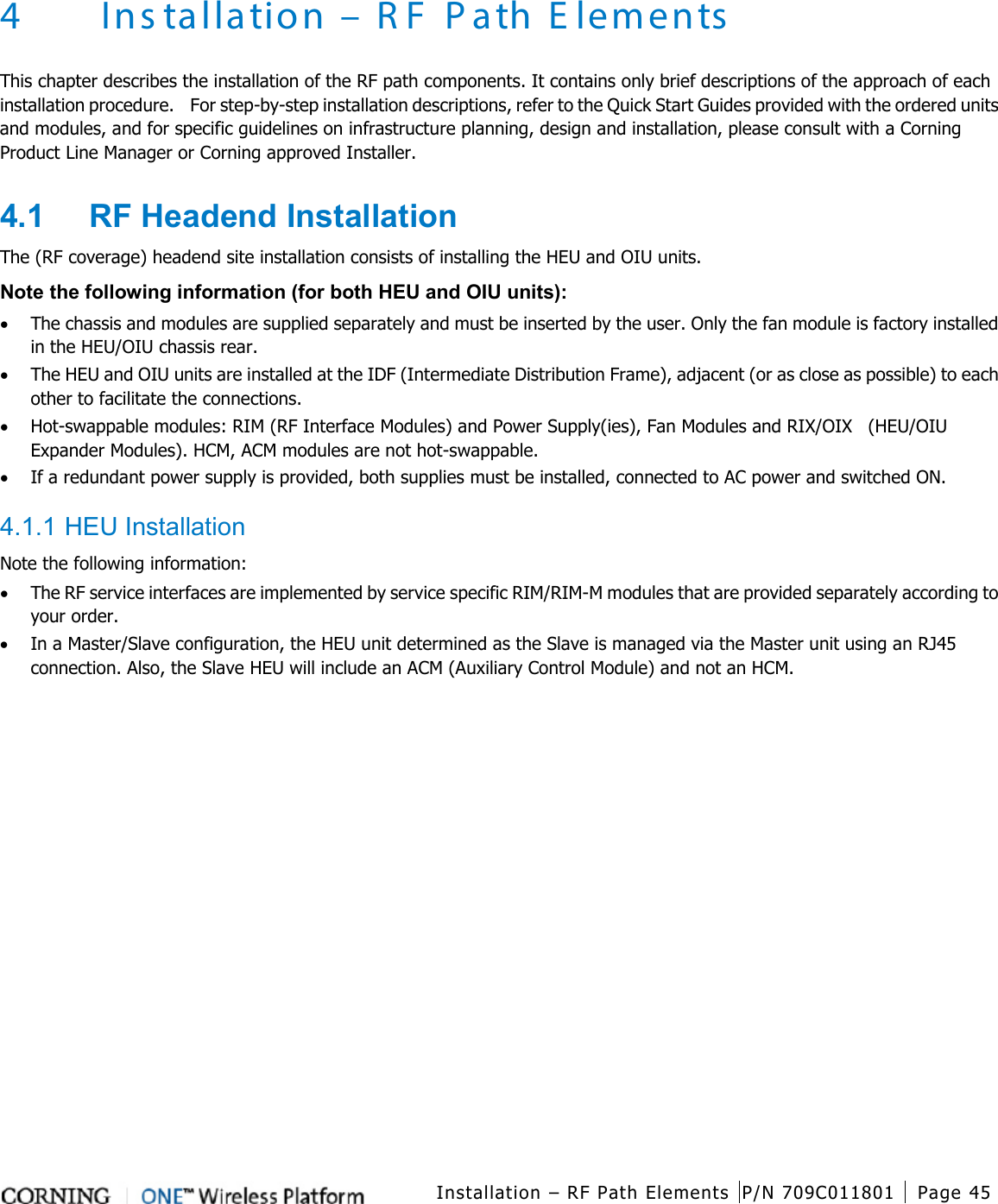   Installation – RF Path Elements P/N 709C011801 Page 45   4 Ins tallation – R F Path E lements This chapter describes the installation of the RF path components. It contains only brief descriptions of the approach of each installation procedure.  For step-by-step installation descriptions, refer to the Quick Start Guides provided with the ordered units and modules, and for specific guidelines on infrastructure planning, design and installation, please consult with a Corning Product Line Manager or Corning approved Installer. 4.1  RF Headend Installation The (RF coverage) headend site installation consists of installing the HEU and OIU units. Note the following information (for both HEU and OIU units): • The chassis and modules are supplied separately and must be inserted by the user. Only the fan module is factory installed in the HEU/OIU chassis rear.   • The HEU and OIU units are installed at the IDF (Intermediate Distribution Frame), adjacent (or as close as possible) to each other to facilitate the connections. • Hot-swappable modules: RIM (RF Interface Modules) and Power Supply(ies), Fan Modules and RIX/OIX    (HEU/OIU Expander Modules). HCM, ACM modules are not hot-swappable. • If a redundant power supply is provided, both supplies must be installed, connected to AC power and switched ON.  4.1.1 HEU Installation Note the following information: • The RF service interfaces are implemented by service specific RIM/RIM-M modules that are provided separately according to your order. • In a Master/Slave configuration, the HEU unit determined as the Slave is managed via the Master unit using an RJ45 connection. Also, the Slave HEU will include an ACM (Auxiliary Control Module) and not an HCM.   