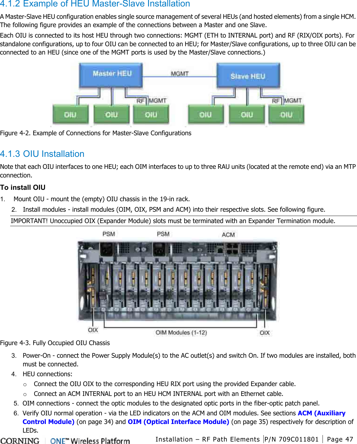  Installation – RF Path Elements P/N 709C011801 Page 47    4.1.2 Example of HEU Master-Slave Installation A Master-Slave HEU configuration enables single source management of several HEUs (and hosted elements) from a single HCM. The following figure provides an example of the connections between a Master and one Slave.   Each OIU is connected to its host HEU through two connections: MGMT (ETH to INTERNAL port) and RF (RIX/OIX ports). For standalone configurations, up to four OIU can be connected to an HEU; for Master/Slave configurations, up to three OIU can be connected to an HEU (since one of the MGMT ports is used by the Master/Slave connections.)  Figure  4-2. Example of Connections for Master-Slave Configurations  4.1.3 OIU Installation Note that each OIU interfaces to one HEU; each OIM interfaces to up to three RAU units (located at the remote end) via an MTP connection. To install OIU 1.  Mount OIU - mount the (empty) OIU chassis in the 19-in rack. 2.  Install modules - install modules (OIM, OIX, PSM and ACM) into their respective slots. See following figure. IMPORTANT! Unoccupied OIX (Expander Module) slots must be terminated with an Expander Termination module.  Figure  4-3. Fully Occupied OIU Chassis 3.  Power-On - connect the Power Supply Module(s) to the AC outlet(s) and switch On. If two modules are installed, both must be connected. 4.  HEU connections: o Connect the OIU OIX to the corresponding HEU RIX port using the provided Expander cable. o Connect an ACM INTERNAL port to an HEU HCM INTERNAL port with an Ethernet cable. 5.  OIM connections - connect the optic modules to the designated optic ports in the fiber-optic patch panel.   6.  Verify OIU normal operation - via the LED indicators on the ACM and OIM modules. See sections ACM (Auxiliary Control Module) (on page 34) and OIM (Optical Interface Module) (on page 35) respectively for description of LEDs. 