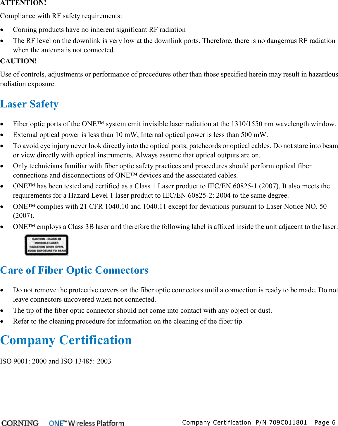  Company Certification P/N 709C011801 Page 6   ATTENTION! Compliance with RF safety requirements: • Corning products have no inherent significant RF radiation • The RF level on the downlink is very low at the downlink ports. Therefore, there is no dangerous RF radiation when the antenna is not connected. CAUTION! Use of controls, adjustments or performance of procedures other than those specified herein may result in hazardous radiation exposure.  Laser Safety • Fiber optic ports of the ONE™ system emit invisible laser radiation at the 1310/1550 nm wavelength window. • External optical power is less than 10 mW, Internal optical power is less than 500 mW. • To avoid eye injury never look directly into the optical ports, patchcords or optical cables. Do not stare into beam or view directly with optical instruments. Always assume that optical outputs are on. • Only technicians familiar with fiber optic safety practices and procedures should perform optical fiber connections and disconnections of ONE™ devices and the associated cables. • ONE™ has been tested and certified as a Class 1 Laser product to IEC/EN 60825-1 (2007). It also meets the requirements for a Hazard Level 1 laser product to IEC/EN 60825-2: 2004 to the same degree. • ONE™ complies with 21 CFR 1040.10 and 1040.11 except for deviations pursuant to Laser Notice NO. 50 (2007).   • ONE™ employs a Class 3B laser and therefore the following label is affixed inside the unit adjacent to the laser:   Care of Fiber Optic Connectors • Do not remove the protective covers on the fiber optic connectors until a connection is ready to be made. Do not leave connectors uncovered when not connected. • The tip of the fiber optic connector should not come into contact with any object or dust. • Refer to the cleaning procedure for information on the cleaning of the fiber tip.  Company Certification ISO 9001: 2000 and ISO 13485: 2003    