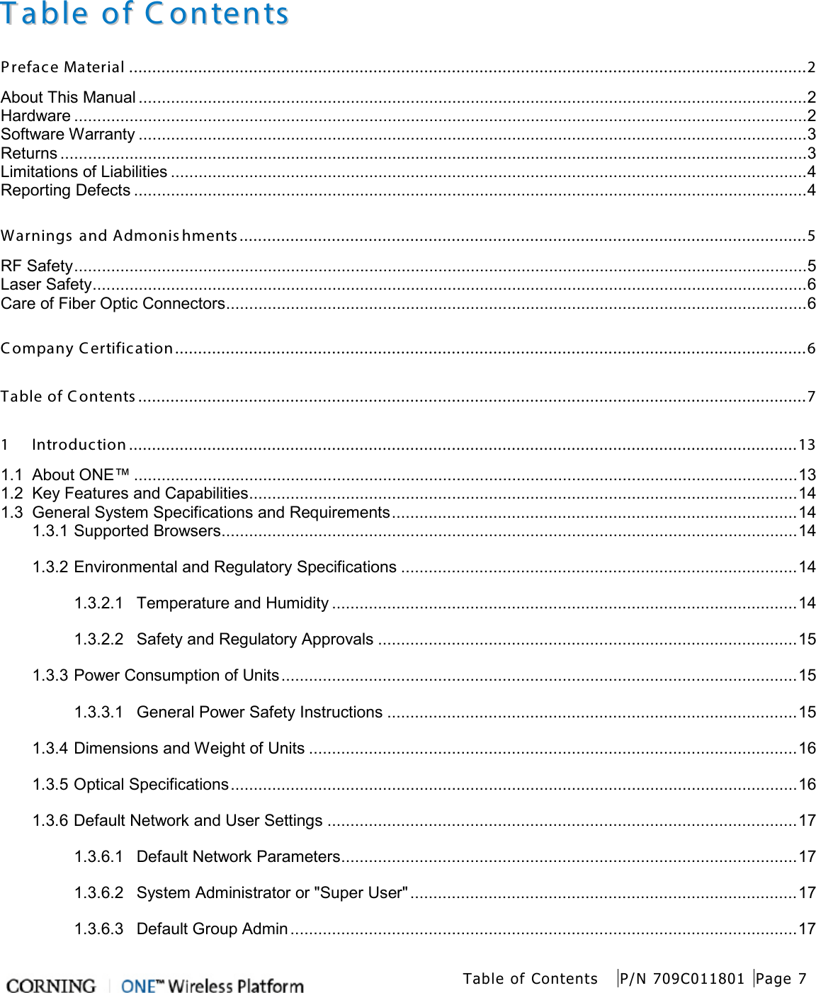   Table of Contents P/N 709C011801 Page 7   TTaabbllee  ooff  CCoonntteennttss  Preface Material ................................................................................................................................................... 2 About This Manual ................................................................................................................................................. 2 Hardware ............................................................................................................................................................... 2 Software Warranty ................................................................................................................................................. 3 Returns .................................................................................................................................................................. 3 Limitations of Liabilities .......................................................................................................................................... 4 Reporting Defects .................................................................................................................................................. 4 Warnings and Admonishments........................................................................................................................... 5 RF Safety ............................................................................................................................................................... 5 Laser Safety ........................................................................................................................................................... 6 Care of Fiber Optic Connectors .............................................................................................................................. 6 C ompany C ertification ......................................................................................................................................... 6 Table of Contents  ................................................................................................................................................. 7 1 Introduction ................................................................................................................................................. 13 1.1 About ONE™ ................................................................................................................................................ 13 1.2 Key Features and Capabilities ....................................................................................................................... 14 1.3 General System Specifications and Requirements ........................................................................................ 14 1.3.1 Supported Browsers ............................................................................................................................. 14 1.3.2 Environmental and Regulatory Specifications ...................................................................................... 14 1.3.2.1 Temperature and Humidity ..................................................................................................... 14 1.3.2.2 Safety and Regulatory Approvals ........................................................................................... 15 1.3.3 Power Consumption of Units ................................................................................................................ 15 1.3.3.1 General Power Safety Instructions ......................................................................................... 15 1.3.4 Dimensions and Weight of Units .......................................................................................................... 16 1.3.5 Optical Specifications ........................................................................................................................... 16 1.3.6 Default Network and User Settings ...................................................................................................... 17 1.3.6.1 Default Network Parameters ................................................................................................... 17 1.3.6.2 System Administrator or &quot;Super User&quot; .................................................................................... 17 1.3.6.3 Default Group Admin .............................................................................................................. 17 