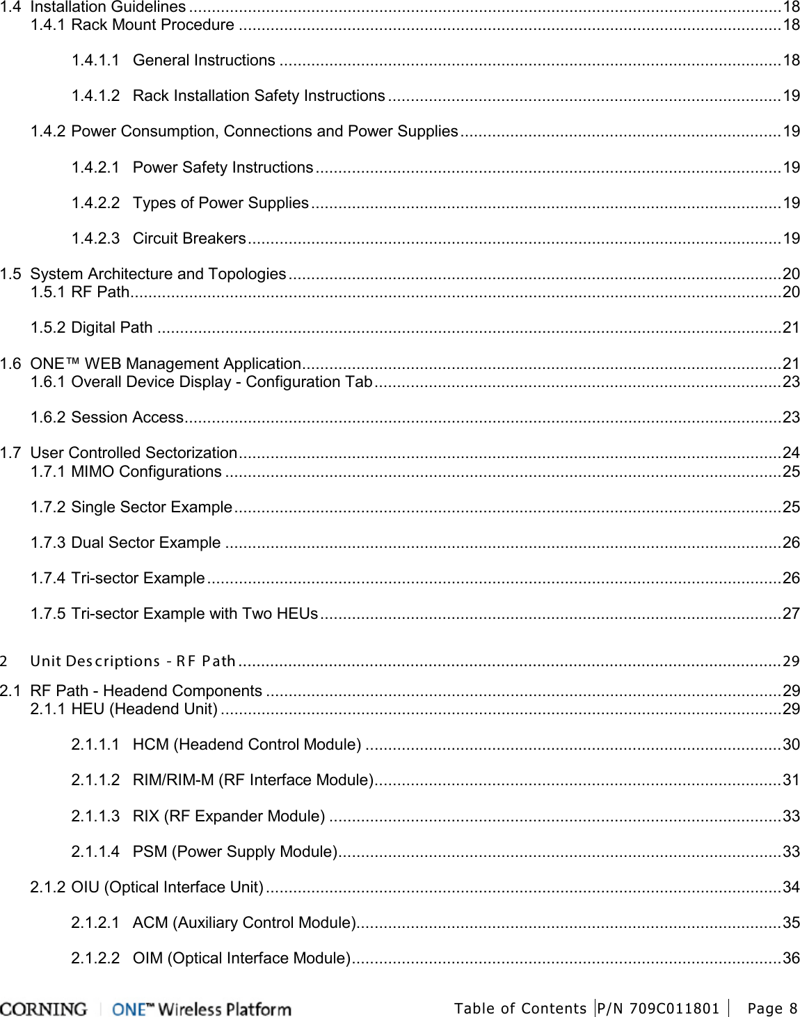  Table of Contents P/N 709C011801 Page 8   1.4 Installation Guidelines ................................................................................................................................... 18 1.4.1 Rack Mount Procedure ........................................................................................................................ 18 1.4.1.1 General Instructions ............................................................................................................... 18 1.4.1.2 Rack Installation Safety Instructions ....................................................................................... 19 1.4.2 Power Consumption, Connections and Power Supplies ....................................................................... 19 1.4.2.1 Power Safety Instructions ....................................................................................................... 19 1.4.2.2 Types of Power Supplies ........................................................................................................ 19 1.4.2.3 Circuit Breakers ...................................................................................................................... 19 1.5 System Architecture and Topologies ............................................................................................................. 20 1.5.1 RF Path ................................................................................................................................................ 20 1.5.2 Digital Path .......................................................................................................................................... 21 1.6 ONE™ WEB Management Application .......................................................................................................... 21 1.6.1 Overall Device Display - Configuration Tab .......................................................................................... 23 1.6.2 Session Access .................................................................................................................................... 23 1.7 User Controlled Sectorization ........................................................................................................................ 24 1.7.1 MIMO Configurations ........................................................................................................................... 25 1.7.2 Single Sector Example ......................................................................................................................... 25 1.7.3 Dual Sector Example ........................................................................................................................... 26 1.7.4 Tri-sector Example ............................................................................................................................... 26 1.7.5 Tri-sector Example with Two HEUs ...................................................................................................... 27 2 Unit Des criptions  - R F  P ath ........................................................................................................................ 29 2.1 RF Path - Headend Components .................................................................................................................. 29 2.1.1 HEU (Headend Unit) ............................................................................................................................ 29 2.1.1.1 HCM (Headend Control Module) ............................................................................................ 30 2.1.1.2 RIM/RIM-M (RF Interface Module) .......................................................................................... 31 2.1.1.3 RIX (RF Expander Module) .................................................................................................... 33 2.1.1.4 PSM (Power Supply Module) .................................................................................................. 33 2.1.2 OIU (Optical Interface Unit) .................................................................................................................. 34 2.1.2.1 ACM (Auxiliary Control Module).............................................................................................. 35 2.1.2.2 OIM (Optical Interface Module) ............................................................................................... 36 