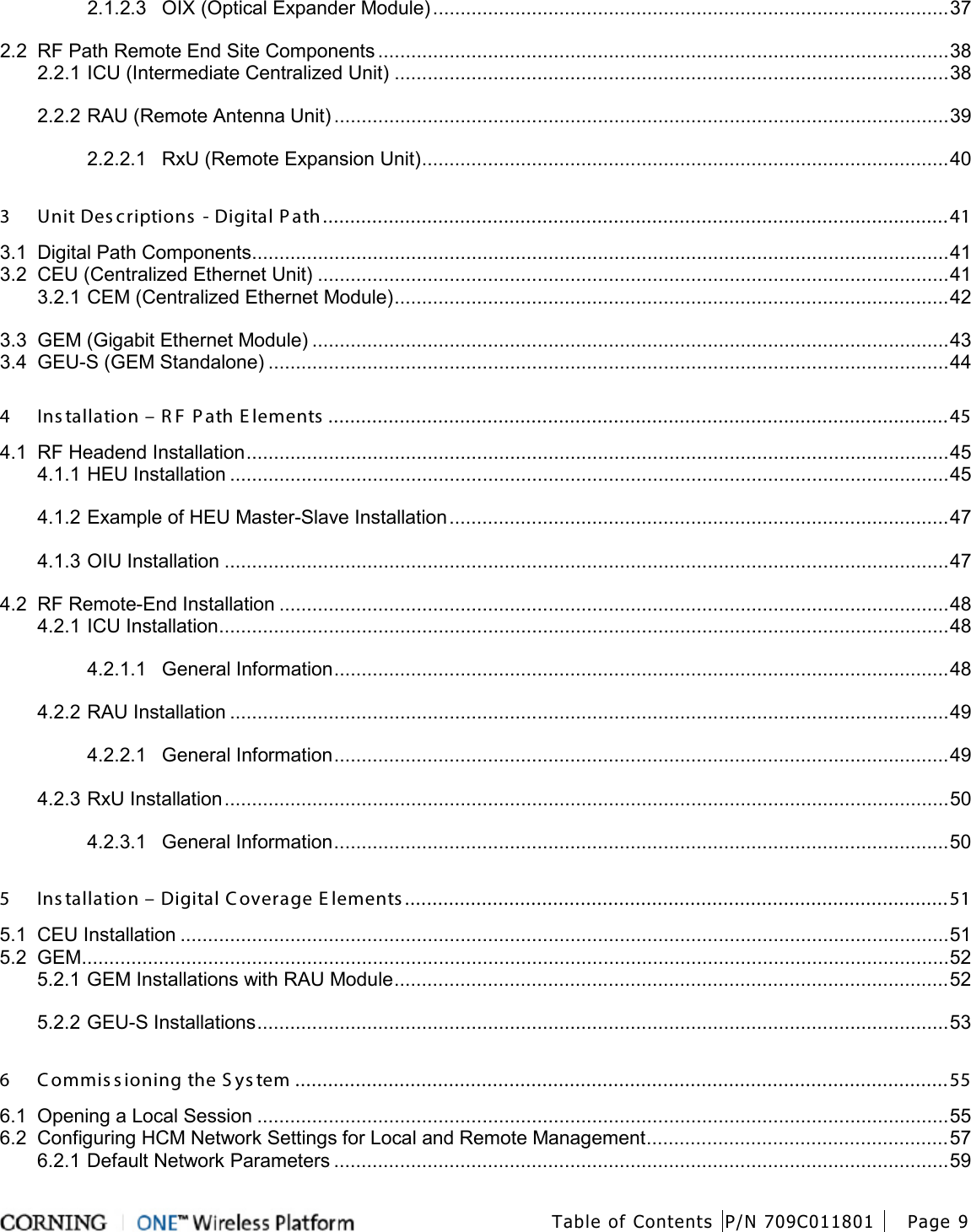  Table of Contents P/N 709C011801 Page 9   2.1.2.3 OIX (Optical Expander Module) .............................................................................................. 37 2.2 RF Path Remote End Site Components ........................................................................................................ 38 2.2.1 ICU (Intermediate Centralized Unit) ..................................................................................................... 38 2.2.2 RAU (Remote Antenna Unit) ................................................................................................................ 39 2.2.2.1 RxU (Remote Expansion Unit) ................................................................................................ 40 3 Unit Des criptions  - Digital P ath .................................................................................................................. 41 3.1 Digital Path Components ............................................................................................................................... 41 3.2 CEU (Centralized Ethernet Unit) ................................................................................................................... 41 3.2.1 CEM (Centralized Ethernet Module) ..................................................................................................... 42 3.3 GEM (Gigabit Ethernet Module) .................................................................................................................... 43 3.4 GEU-S (GEM Standalone) ............................................................................................................................ 44 4 Ins tallation – R F  P ath E lements  ................................................................................................................. 45 4.1 RF Headend Installation ................................................................................................................................ 45 4.1.1 HEU Installation ................................................................................................................................... 45 4.1.2 Example of HEU Master-Slave Installation ........................................................................................... 47 4.1.3 OIU Installation .................................................................................................................................... 47 4.2 RF Remote-End Installation .......................................................................................................................... 48 4.2.1 ICU Installation ..................................................................................................................................... 48 4.2.1.1 General Information ................................................................................................................ 48 4.2.2 RAU Installation ................................................................................................................................... 49 4.2.2.1 General Information ................................................................................................................ 49 4.2.3 RxU Installation .................................................................................................................................... 50 4.2.3.1 General Information ................................................................................................................ 50 5 Ins tallation – Digital Coverage E lements ................................................................................................... 51 5.1 CEU Installation ............................................................................................................................................ 51 5.2 GEM .............................................................................................................................................................. 52 5.2.1 GEM Installations with RAU Module ..................................................................................................... 52 5.2.2 GEU-S Installations .............................................................................................................................. 53 6 Commis sioning the S ys tem ....................................................................................................................... 55 6.1 Opening a Local Session .............................................................................................................................. 55 6.2 Configuring HCM Network Settings for Local and Remote Management ....................................................... 57 6.2.1 Default Network Parameters ................................................................................................................ 59 