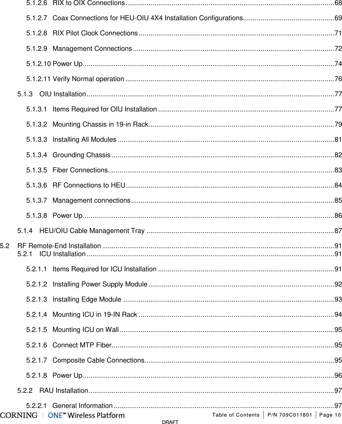   Table of Contents P/N 709C011801 Page 10   DRAFT 5.1.2.6 RIX to OIX Connections ............................................................................................................ 68 5.1.2.7 Coax Connections for HEU-OIU 4X4 Installation Configurations ............................................... 69 5.1.2.8 RIX Pilot Clock Connections ..................................................................................................... 71 5.1.2.9 Management Connections ........................................................................................................ 72 5.1.2.10 Power Up .................................................................................................................................. 74 5.1.2.11 Verify Normal operation ............................................................................................................ 76 5.1.3 OIU Installation ................................................................................................................................ 77 5.1.3.1 Items Required for OIU Installation ........................................................................................... 77 5.1.3.2 Mounting Chassis in 19-in Rack ................................................................................................ 79 5.1.3.3 Installing All Modules ................................................................................................................ 81 5.1.3.4 Grounding Chassis ................................................................................................................... 82 5.1.3.5 Fiber Connections ..................................................................................................................... 83 5.1.3.6 RF Connections to HEU ............................................................................................................ 84 5.1.3.7 Management connections ......................................................................................................... 85 5.1.3.8 Power Up .................................................................................................................................. 86 5.1.4 HEU/OIU Cable Management Tray ................................................................................................. 87 5.2 RF Remote-End Installation ........................................................................................................................ 91 5.2.1 ICU Installation ................................................................................................................................ 91 5.2.1.1 Items Required for ICU Installation ........................................................................................... 91 5.2.1.2 Installing Power Supply Module ................................................................................................ 92 5.2.1.3 Installing Edge Module ............................................................................................................. 93 5.2.1.4 Mounting ICU in 19-IN Rack ..................................................................................................... 94 5.2.1.5 Mounting ICU on Wall ............................................................................................................... 95 5.2.1.6 Connect MTP Fiber ................................................................................................................... 95 5.2.1.7 Composite Cable Connections .................................................................................................. 95 5.2.1.8 Power Up .................................................................................................................................. 96 5.2.2 RAU Installation ............................................................................................................................... 97 5.2.2.1 General Information .................................................................................................................. 97 