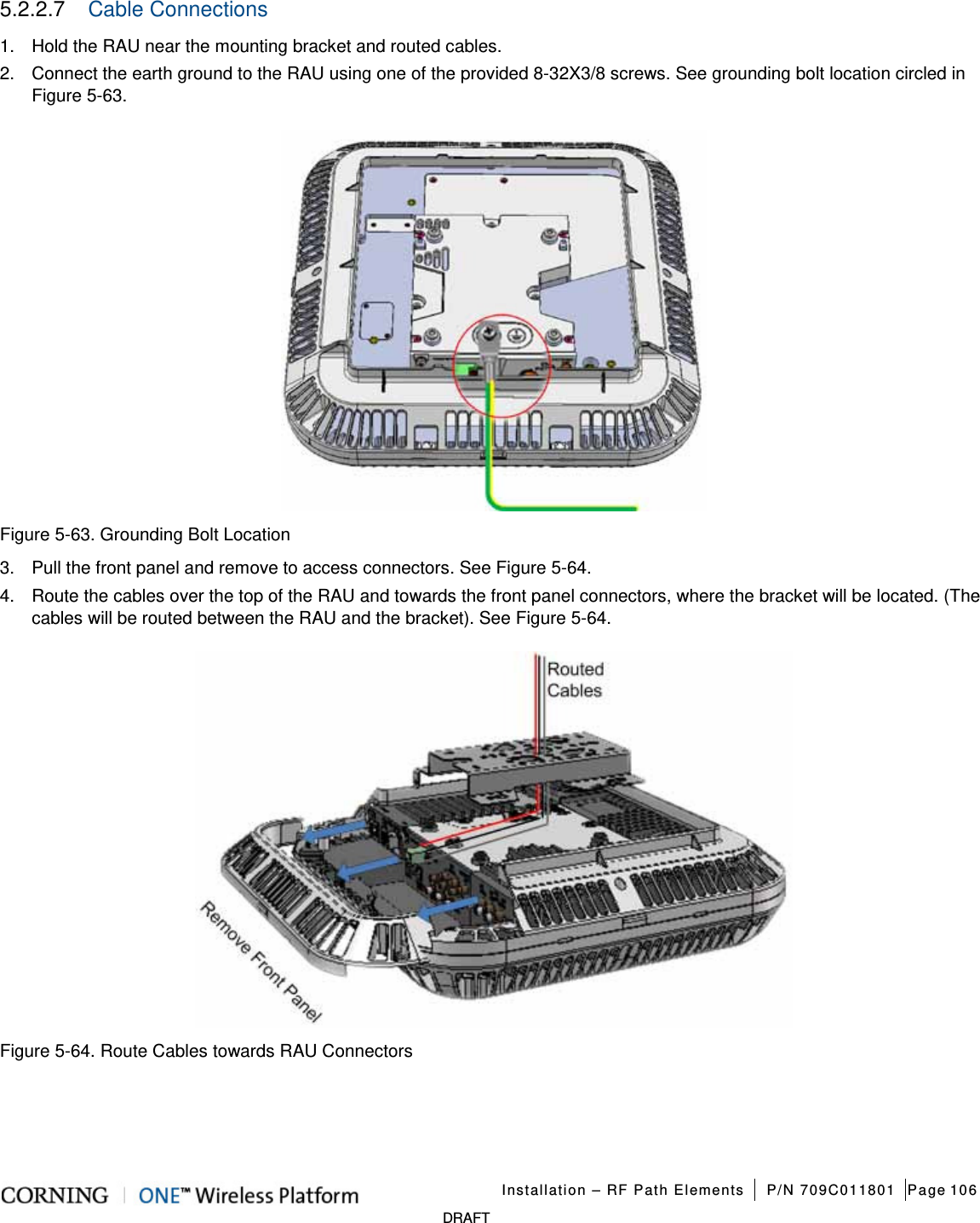   Installation – RF Path Elements P/N 709C011801 Page 106   DRAFT 5.2.2.7  Cable Connections 1.  Hold the RAU near the mounting bracket and routed cables. 2.  Connect the earth ground to the RAU using one of the provided 8-32X3/8 screws. See grounding bolt location circled in Figure  5-63.      Figure  5-63. Grounding Bolt Location 3.  Pull the front panel and remove to access connectors. See Figure  5-64.   4.  Route the cables over the top of the RAU and towards the front panel connectors, where the bracket will be located. (The cables will be routed between the RAU and the bracket). See Figure  5-64.    Figure  5-64. Route Cables towards RAU Connectors    