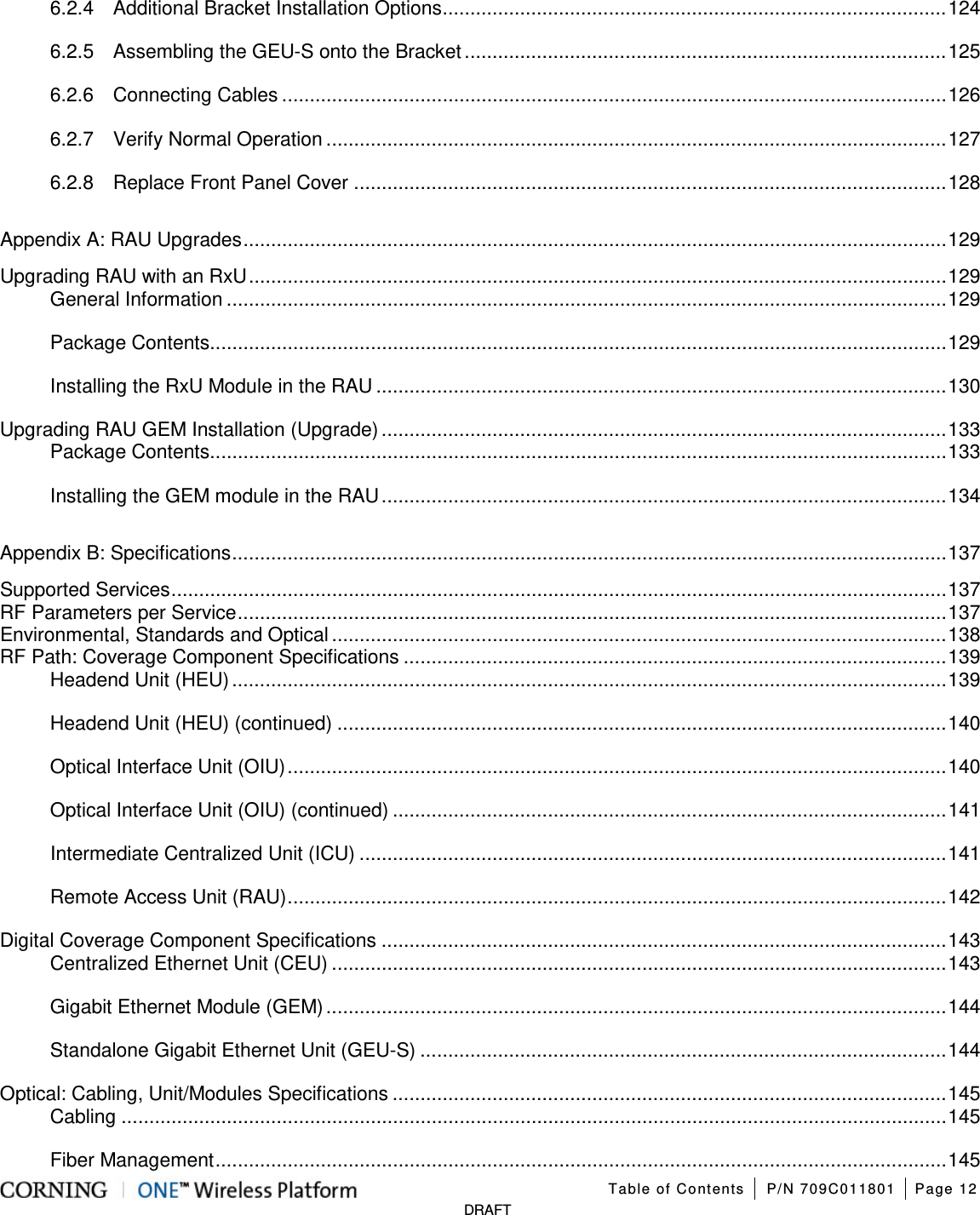 Table of Contents P/N 709C011801 Page 12 DRAFT 6.2.4 Additional Bracket Installation Options ........................................................................................... 124 6.2.5 Assembling the GEU-S onto the Bracket ....................................................................................... 125 6.2.6 Connecting Cables ........................................................................................................................ 126 6.2.7 Verify Normal Operation ................................................................................................................ 127 6.2.8 Replace Front Panel Cover ........................................................................................................... 128 Appendix A: RAU Upgrades ............................................................................................................................... 129 Upgrading RAU with an RxU .............................................................................................................................. 129 General Information .................................................................................................................................. 129 Package Contents ..................................................................................................................................... 129 Installing the RxU Module in the RAU ....................................................................................................... 130 Upgrading RAU GEM Installation (Upgrade) ...................................................................................................... 133 Package Contents ..................................................................................................................................... 133 Installing the GEM module in the RAU ...................................................................................................... 134 Appendix B: Specifications ................................................................................................................................. 137 Supported Services ............................................................................................................................................ 137 RF Parameters per Service ................................................................................................................................ 137 Environmental, Standards and Optical ............................................................................................................... 138 RF Path: Coverage Component Specifications .................................................................................................. 139 Headend Unit (HEU) ................................................................................................................................. 139 Headend Unit (HEU) (continued) .............................................................................................................. 140 Optical Interface Unit (OIU) ....................................................................................................................... 140 Optical Interface Unit (OIU) (continued) .................................................................................................... 141 Intermediate Centralized Unit (ICU) .......................................................................................................... 141 Remote Access Unit (RAU) ....................................................................................................................... 142 Digital Coverage Component Specifications ...................................................................................................... 143 Centralized Ethernet Unit (CEU) ............................................................................................................... 143 Gigabit Ethernet Module (GEM) ................................................................................................................ 144 Standalone Gigabit Ethernet Unit (GEU-S) ............................................................................................... 144 Optical: Cabling, Unit/Modules Specifications .................................................................................................... 145 Cabling ..................................................................................................................................................... 145 Fiber Management .................................................................................................................................... 145