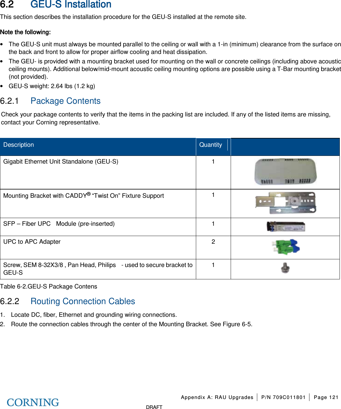 Appendix A: RAU Upgrades P/N 709C011801 Page 121 DRAFT 6.2 GEU-S Installation This section describes the installation procedure for the GEU-S installed at the remote site. Note the following: • The GEU-S unit must always be mounted parallel to the ceiling or wall with a 1-in (minimum) clearance from the surface on the back and front to allow for proper airflow cooling and heat dissipation. • The GEU- is provided with a mounting bracket used for mounting on the wall or concrete ceilings (including above acoustic ceiling mounts). Additional below/mid-mount acoustic ceiling mounting options are possible using a T-Bar mounting bracket (not provided). • GEU-S weight: 2.64 lbs (1.2 kg) 6.2.1 Package Contents Check your package contents to verify that the items in the packing list are included. If any of the listed items are missing, contact your Corning representative. Description Quantity Gigabit Ethernet Unit Standalone (GEU-S) 1 Mounting Bracket with CADDY® “Twist On” Fixture Support 1 SFP – Fiber UPC Module (pre-inserted) 1 UPC to APC Adapter 2 Screw, SEM 8-32X3/8 , Pan Head, Philips - used to secure bracket to GEU-S 1 Table 6-2.GEU-S Package Contens 6.2.2 Routing Connection Cables 1. Locate DC, fiber, Ethernet and grounding wiring connections. 2. Route the connection cables through the center of the Mounting Bracket. See Figure 6-5.
