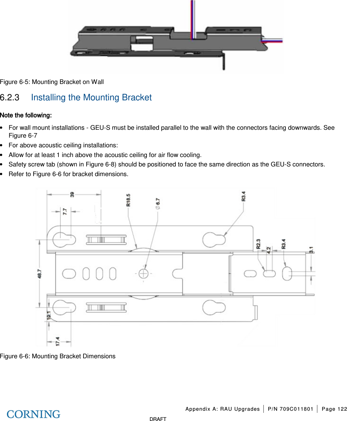 Appendix A: RAU Upgrades P/N 709C011801 Page 122 DRAFT Figure 6-5: Mounting Bracket on Wall 6.2.3 Installing the Mounting Bracket Note the following: • For wall mount installations - GEU-S must be installed parallel to the wall with the connectors facing downwards. See Figure 6-7 • For above acoustic ceiling installations: • Allow for at least 1 inch above the acoustic ceiling for air flow cooling. • Safety screw tab (shown in Figure 6-8) should be positioned to face the same direction as the GEU-S connectors. • Refer to Figure 6-6 for bracket dimensions. Figure 6-6: Mounting Bracket Dimensions