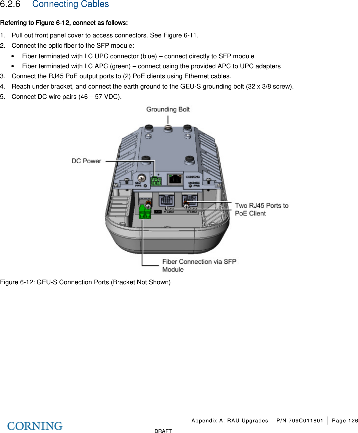 Appendix A: RAU Upgrades P/N 709C011801 Page 126 DRAFT 6.2.6 Connecting Cables Referring to Figure 6-12, connect as follows: 1. Pull out front panel cover to access connectors. See Figure 6-11. 2. Connect the optic fiber to the SFP module: • Fiber terminated with LC UPC connector (blue) – connect directly to SFP module • Fiber terminated with LC APC (green) – connect using the provided APC to UPC adapters 3. Connect the RJ45 PoE output ports to (2) PoE clients using Ethernet cables. 4. Reach under bracket, and connect the earth ground to the GEU-S grounding bolt (32 x 3/8 screw). 5. Connect DC wire pairs (46 – 57 VDC). Figure 6-12: GEU-S Connection Ports (Bracket Not Shown)