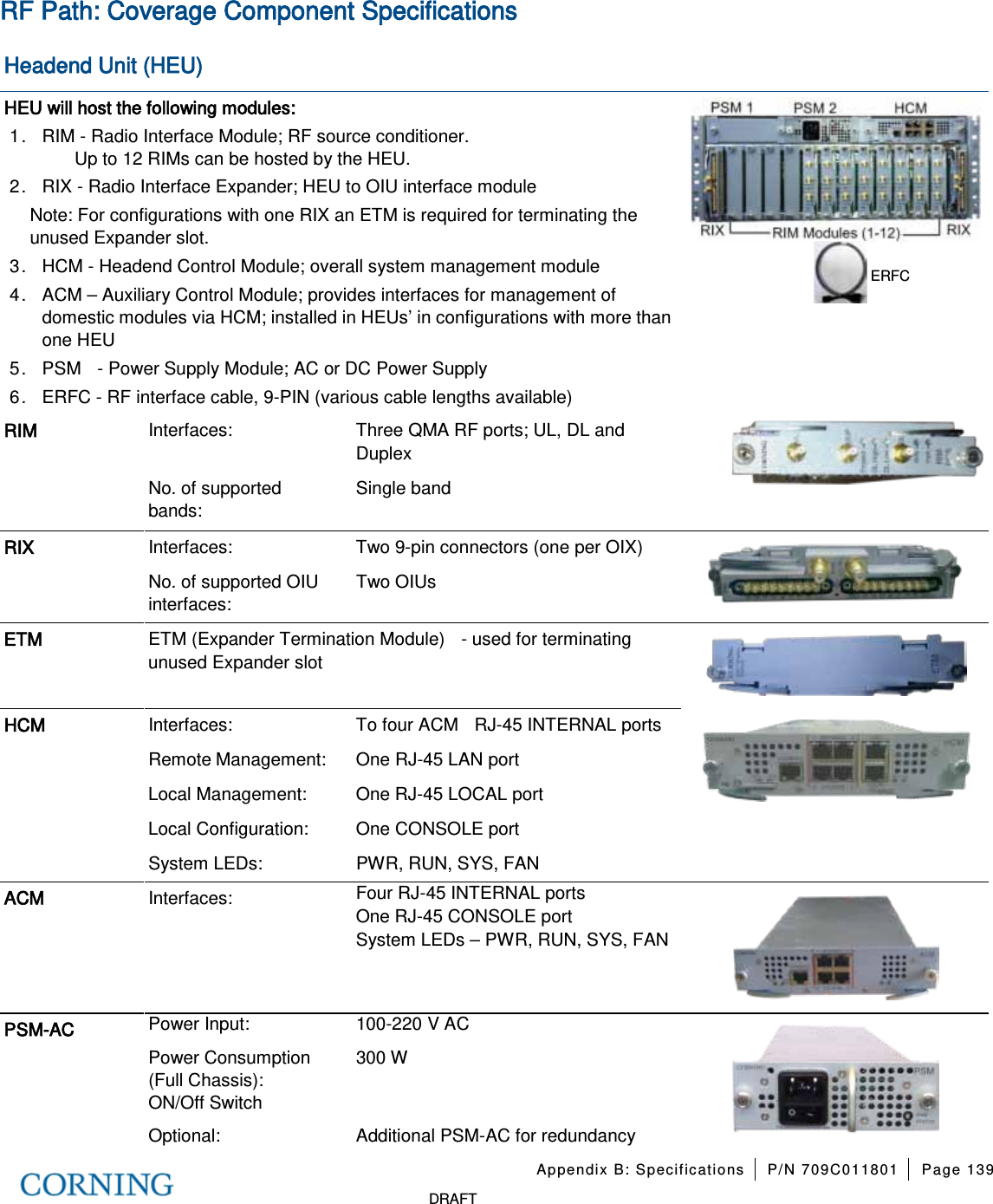 Appendix B: Specifications P/N 709C011801 Page 139 DRAFT RF Path: Coverage Component Specifications Headend Unit (HEU) HEU will host the following modules: 1. RIM - Radio Interface Module; RF source conditioner. Up to 12 RIMs can be hosted by the HEU. 2. RIX - Radio Interface Expander; HEU to OIU interface module Note: For configurations with one RIX an ETM is required for terminating the unused Expander slot. 3. HCM - Headend Control Module; overall system management module 4. ACM – Auxiliary Control Module; provides interfaces for management of domestic modules via HCM; installed in HEUs’ in configurations with more than one HEU 5. PSM - Power Supply Module; AC or DC Power Supply 6. ERFC - RF interface cable, 9-PIN (various cable lengths available) RIM Interfaces: Three QMA RF ports; UL, DL and Duplex No. of supported bands: Single band RIX Interfaces: Two 9-pin connectors (one per OIX) No. of supported OIU interfaces: Two OIUs ETM ETM (Expander Termination Module) - used for terminating unused Expander slot HCM Interfaces: To four ACM RJ-45 INTERNAL ports Remote Management: One RJ-45 LAN port Local Management: One RJ-45 LOCAL port Local Configuration: One CONSOLE port System LEDs: PWR, RUN, SYS, FAN ACM Interfaces: Four RJ-45 INTERNAL ports One RJ-45 CONSOLE port System LEDs – PWR, RUN, SYS, FAN PSM-AC Power Input: 100-220 V AC Power Consumption (Full Chassis): 300 W ON/Off Switch Optional: Additional PSM-AC for redundancy ERFC