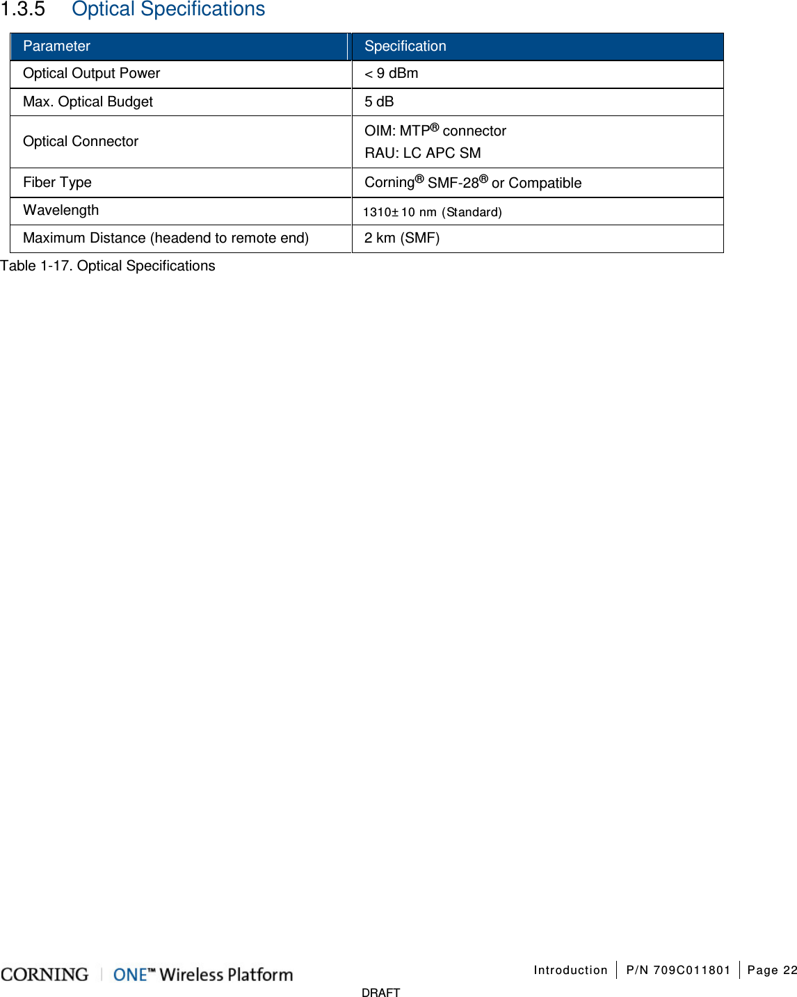 Introduction P/N 709C011801 Page 22 DRAFT 1.3.5 Optical Specifications Parameter Specification Optical Output Power < 9 dBm Max. Optical Budget 5 dB Optical Connector OIM: MTP® connector RAU: LC APC SM Fiber Type Corning® SMF-28® or Compatible Wavelength 1310±10 nm (Standard) Maximum Distance (headend to remote end) 2 km (SMF) Table 1-17. Optical Specifications