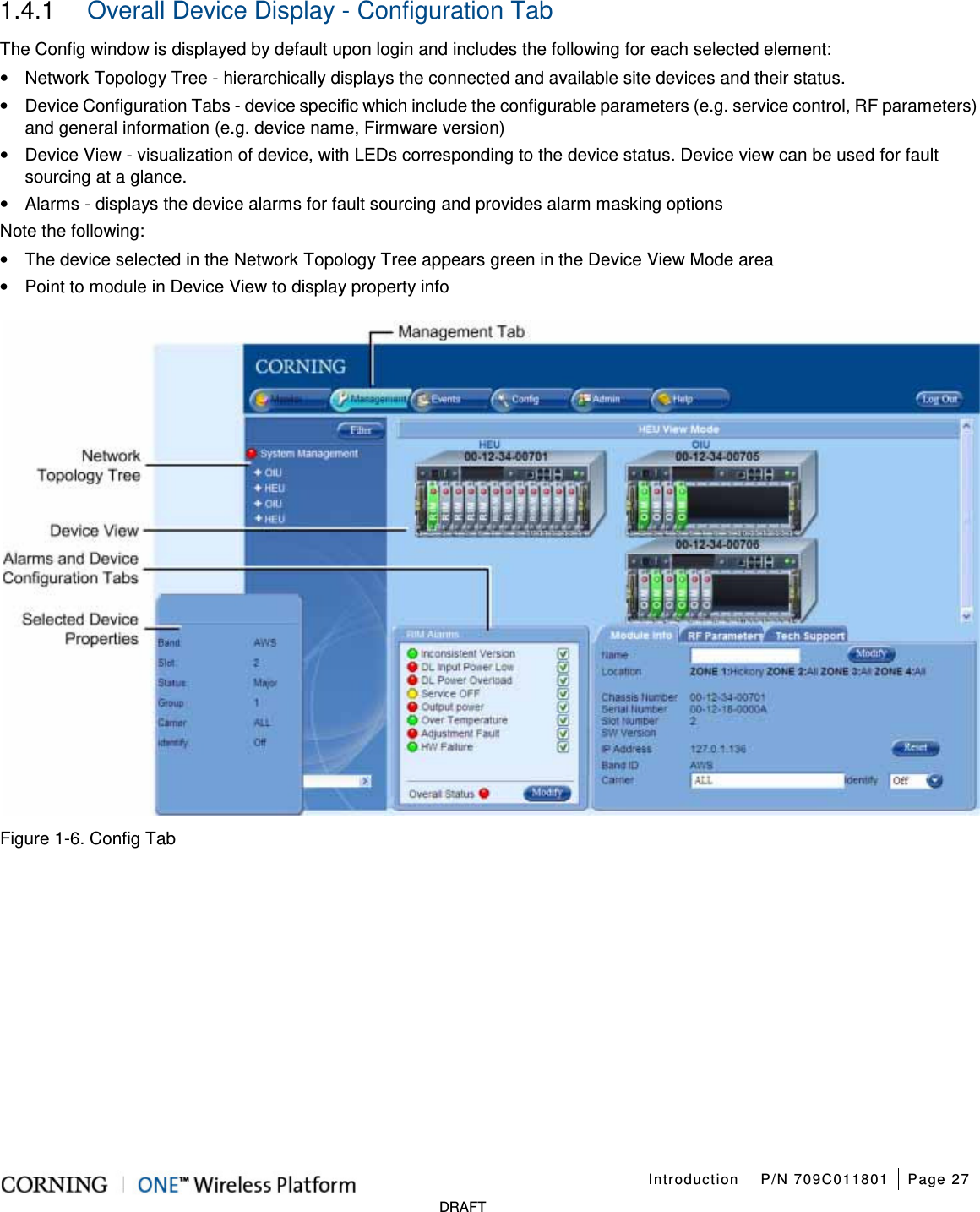Introduction P/N 709C011801 Page 27 DRAFT 1.4.1 Overall Device Display - Configuration Tab The Config window is displayed by default upon login and includes the following for each selected element: • Network Topology Tree - hierarchically displays the connected and available site devices and their status. • Device Configuration Tabs - device specific which include the configurable parameters (e.g. service control, RF parameters) and general information (e.g. device name, Firmware version) • Device View - visualization of device, with LEDs corresponding to the device status. Device view can be used for fault sourcing at a glance. • Alarms - displays the device alarms for fault sourcing and provides alarm masking options Note the following: • The device selected in the Network Topology Tree appears green in the Device View Mode area • Point to module in Device View to display property info Figure 1-6. Config Tab