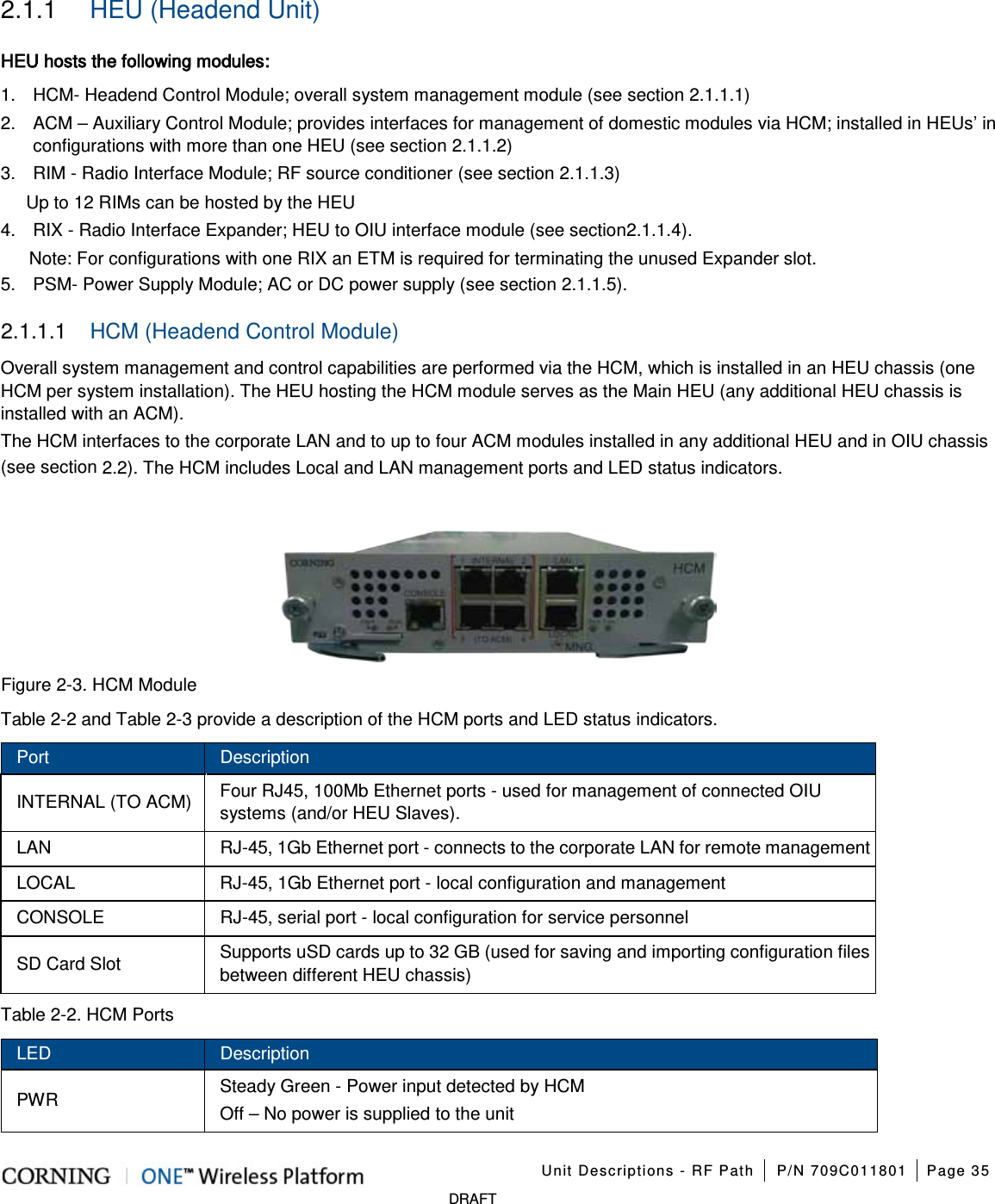 Unit Descriptions - RF Path P/N 709C011801 Page 35 DRAFT 2.1.1 HEU (Headend Unit) HEU hosts the following modules: 1. HCM- Headend Control Module; overall system management module (see section 2.1.1.1) 2. ACM – Auxiliary Control Module; provides interfaces for management of domestic modules via HCM; installed in HEUs’ in configurations with more than one HEU (see section 2.1.1.2) 3. RIM - Radio Interface Module; RF source conditioner (see section 2.1.1.3) Up to 12 RIMs can be hosted by the HEU 4. RIX - Radio Interface Expander; HEU to OIU interface module (see section 2.1.1.4). Note: For configurations with one RIX an ETM is required for terminating the unused Expander slot. 5. PSM- Power Supply Module; AC or DC power supply (see section 2.1.1.5). 2.1.1.1 HCM (Headend Control Module) Overall system management and control capabilities are performed via the HCM, which is installed in an HEU chassis (one HCM per system installation). The HEU hosting the HCM module serves as the Main HEU (any additional HEU chassis is installed with an ACM). The HCM interfaces to the corporate LAN and to up to four ACM modules installed in any additional HEU and in OIU chassis (see section 2.2). The HCM includes Local and LAN management ports and LED status indicators. Figure 2-3. HCM Module Table 2-2 and Table 2-3 provide a description of the HCM ports and LED status indicators. Port Description INTERNAL (TO ACM) Four RJ45, 100Mb Ethernet ports - used for management of connected OIU systems (and/or HEU Slaves). LAN RJ-45, 1Gb Ethernet port - connects to the corporate LAN for remote management LOCAL RJ-45, 1Gb Ethernet port - local configuration and management CONSOLE RJ-45, serial port - local configuration for service personnel SD Card Slot Supports uSD cards up to 32 GB (used for saving and importing configuration files between different HEU chassis) Table 2-2. HCM Ports LED Description PWR Steady Green - Power input detected by HCM Off – No power is supplied to the unit