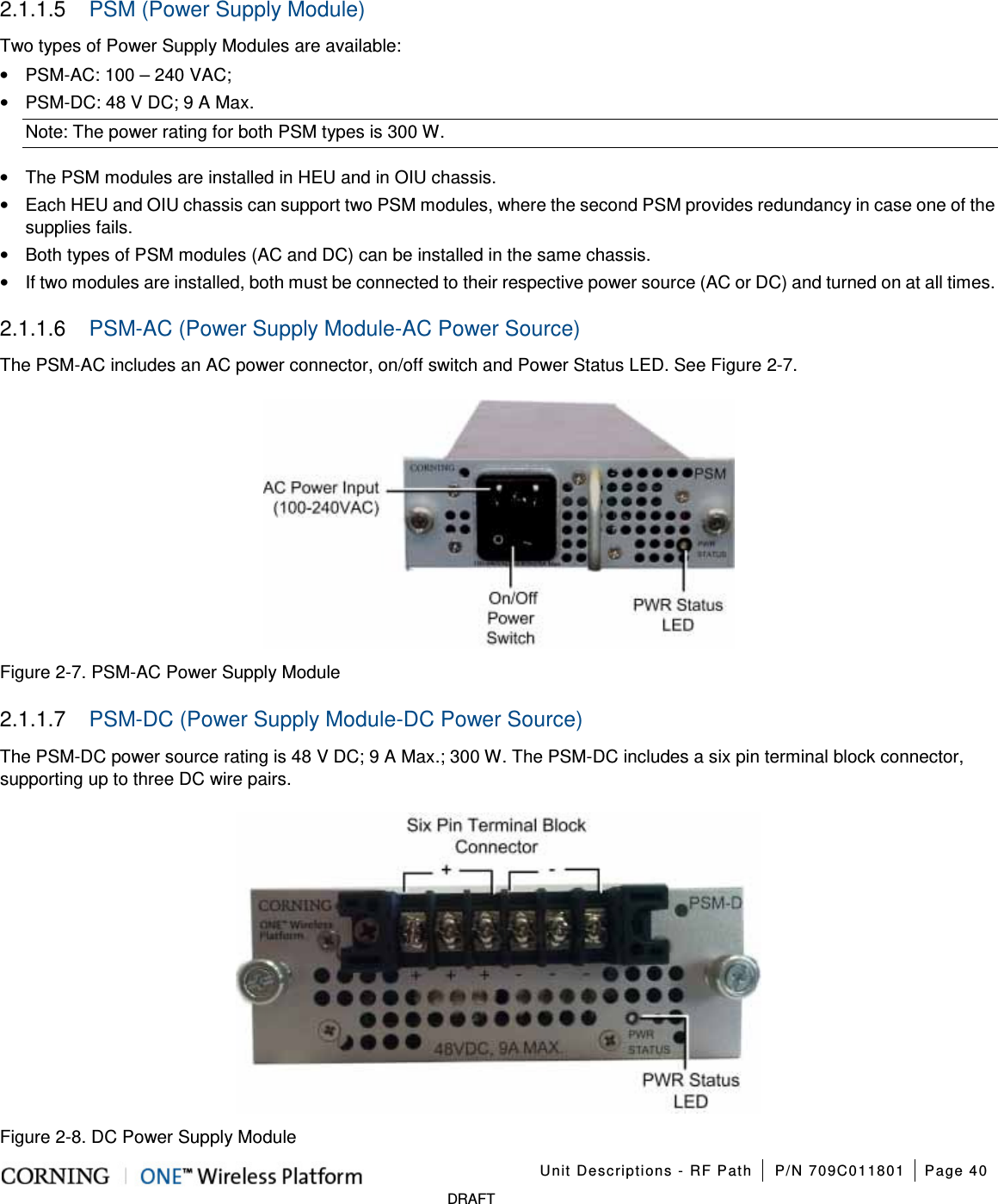    Unit Descriptions - RF Path P/N 709C011801 Page 40   DRAFT 2.1.1.5  PSM (Power Supply Module) Two types of Power Supply Modules are available: • PSM-AC: 100 – 240 VAC;   • PSM-DC: 48 V DC; 9 A Max. Note: The power rating for both PSM types is 300 W. • The PSM modules are installed in HEU and in OIU chassis. • Each HEU and OIU chassis can support two PSM modules, where the second PSM provides redundancy in case one of the supplies fails. • Both types of PSM modules (AC and DC) can be installed in the same chassis. • If two modules are installed, both must be connected to their respective power source (AC or DC) and turned on at all times. 2.1.1.6  PSM-AC (Power Supply Module-AC Power Source) The PSM-AC includes an AC power connector, on/off switch and Power Status LED. See Figure  2-7.  Figure  2-7. PSM-AC Power Supply Module 2.1.1.7  PSM-DC (Power Supply Module-DC Power Source) The PSM-DC power source rating is 48 V DC; 9 A Max.; 300 W. The PSM-DC includes a six pin terminal block connector, supporting up to three DC wire pairs.    Figure  2-8. DC Power Supply Module 
