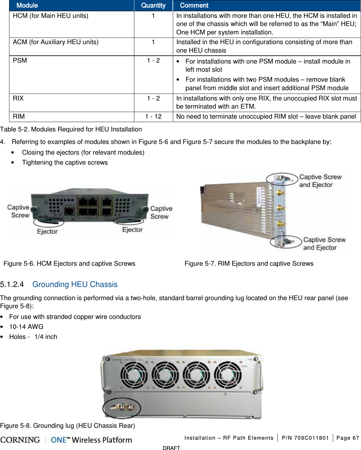 Installation – RF Path Elements P/N 709C011801 Page 67 DRAFT Module Quantity Comment HCM (for Main HEU units) 1 In installations with more than one HEU, the HCM is installed in one of the chassis which will be referred to as the “Main” HEU; One HCM per system installation. ACM (for Auxiliary HEU units) 1 Installed in the HEU in configurations consisting of more than one HEU chassis PSM 1 - 2 • For installations with one PSM module – install module in left most slot • For installations with two PSM modules – remove blank panel from middle slot and insert additional PSM module RIX 1 - 2 In installations with only one RIX, the unoccupied RIX slot must be terminated with an ETM. RIM 1 - 12 No need to terminate unoccupied RIM slot – leave blank panel Table 5-2. Modules Required for HEU Installation 4. Referring to examples of modules shown in Figure 5-6 and Figure 5-7 secure the modules to the backplane by: • Closing the ejectors (for relevant modules) • Tightening the captive screws Figure 5-6. HCM Ejectors and captive Screws Figure 5-7. RIM Ejectors and captive Screws 5.1.2.4 Grounding HEU Chassis The grounding connection is performed via a two-hole, standard barrel grounding lug located on the HEU rear panel (see Figure 5-8): • For use with stranded copper wire conductors • 10-14 AWG • Holes - 1/4 inch Figure 5-8. Grounding lug (HEU Chassis Rear)