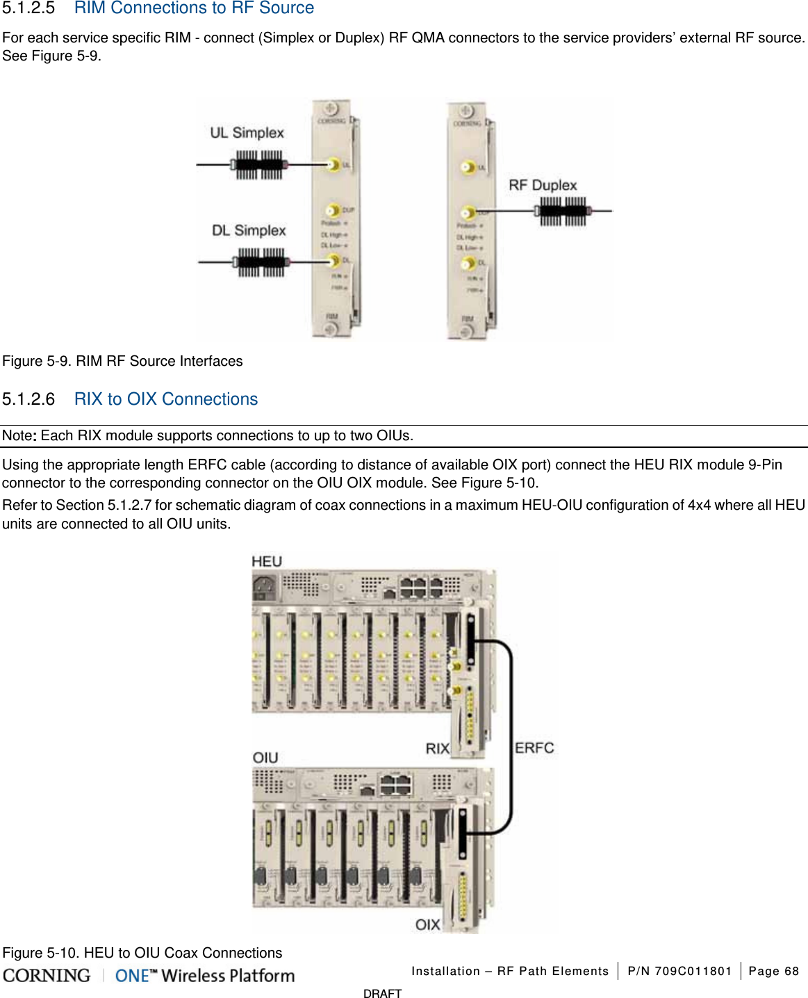   Installation – RF Path Elements P/N 709C011801 Page 68   DRAFT 5.1.2.5  RIM Connections to RF Source For each service specific RIM - connect (Simplex or Duplex) RF QMA connectors to the service providers’ external RF source. See Figure  5-9.   Figure  5-9. RIM RF Source Interfaces 5.1.2.6  RIX to OIX Connections Note: Each RIX module supports connections to up to two OIUs.   Using the appropriate length ERFC cable (according to distance of available OIX port) connect the HEU RIX module 9-Pin connector to the corresponding connector on the OIU OIX module. See Figure  5-10. Refer to Section  5.1.2.7 for schematic diagram of coax connections in a maximum HEU-OIU configuration of 4x4 where all HEU units are connected to all OIU units.   Figure  5-10. HEU to OIU Coax Connections 