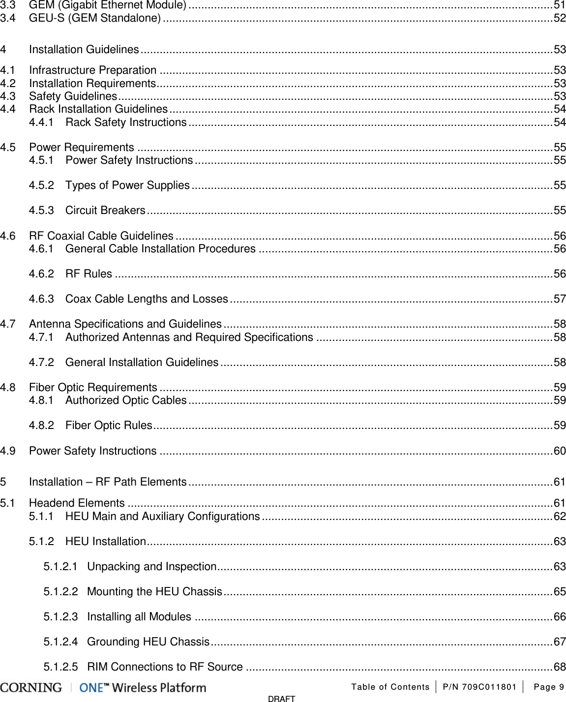   Table of Contents P/N 709C011801 Page 9   DRAFT 3.3 GEM (Gigabit Ethernet Module) .................................................................................................................. 51 3.4 GEU-S (GEM Standalone) .......................................................................................................................... 52 4 Installation Guidelines ................................................................................................................................. 53 4.1 Infrastructure Preparation ........................................................................................................................... 53 4.2 Installation Requirements ............................................................................................................................ 53 4.3 Safety Guidelines ........................................................................................................................................ 53 4.4 Rack Installation Guidelines ........................................................................................................................ 54 4.4.1 Rack Safety Instructions .................................................................................................................. 54 4.5 Power Requirements .................................................................................................................................. 55 4.5.1 Power Safety Instructions ................................................................................................................ 55 4.5.2 Types of Power Supplies ................................................................................................................. 55 4.5.3 Circuit Breakers ............................................................................................................................... 55 4.6 RF Coaxial Cable Guidelines ...................................................................................................................... 56 4.6.1 General Cable Installation Procedures ............................................................................................ 56 4.6.2 RF Rules ......................................................................................................................................... 56 4.6.3 Coax Cable Lengths and Losses ..................................................................................................... 57 4.7 Antenna Specifications and Guidelines ....................................................................................................... 58 4.7.1 Authorized Antennas and Required Specifications .......................................................................... 58 4.7.2 General Installation Guidelines ........................................................................................................ 58 4.8 Fiber Optic Requirements ........................................................................................................................... 59 4.8.1 Authorized Optic Cables .................................................................................................................. 59 4.8.2 Fiber Optic Rules ............................................................................................................................. 59 4.9 Power Safety Instructions ........................................................................................................................... 60 5 Installation – RF Path Elements .................................................................................................................. 61 5.1 Headend Elements ..................................................................................................................................... 61 5.1.1 HEU Main and Auxiliary Configurations ........................................................................................... 62 5.1.2 HEU Installation ............................................................................................................................... 63 5.1.2.1 Unpacking and Inspection ......................................................................................................... 63 5.1.2.2 Mounting the HEU Chassis ....................................................................................................... 65 5.1.2.3 Installing all Modules ................................................................................................................ 66 5.1.2.4 Grounding HEU Chassis ........................................................................................................... 67 5.1.2.5 RIM Connections to RF Source ................................................................................................ 68 