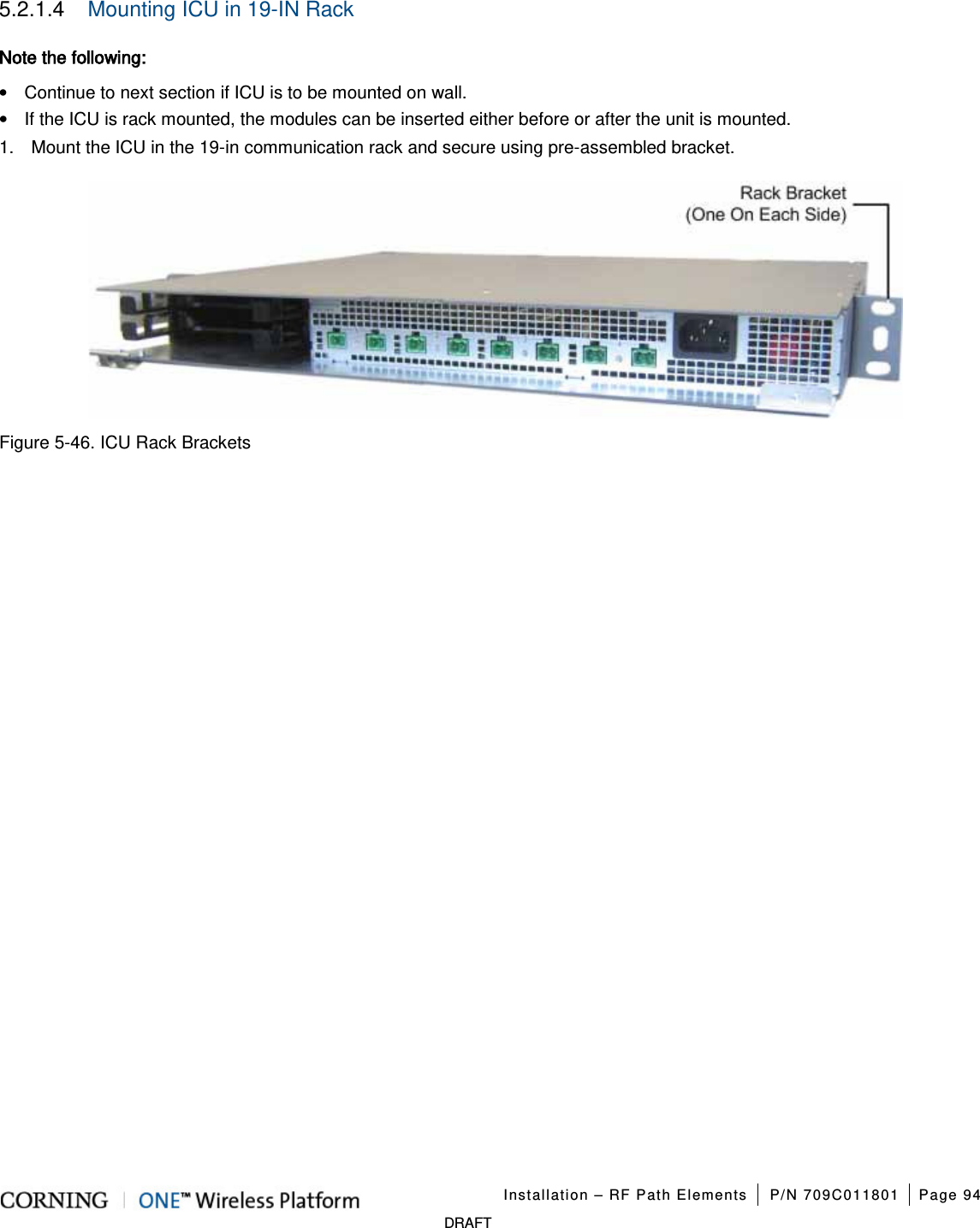   Installation – RF Path Elements P/N 709C011801 Page 94   DRAFT 5.2.1.4  Mounting ICU in 19-IN Rack Note the following:   • Continue to next section if ICU is to be mounted on wall. • If the ICU is rack mounted, the modules can be inserted either before or after the unit is mounted.   1.  Mount the ICU in the 19-in communication rack and secure using pre-assembled bracket.    Figure  5-46. ICU Rack Brackets    