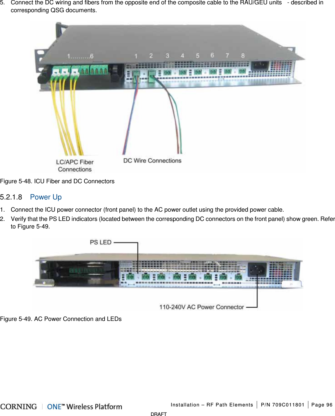   Installation – RF Path Elements P/N 709C011801 Page 96   DRAFT 5.  Connect the DC wiring and fibers from the opposite end of the composite cable to the RAU/GEU units    - described in corresponding QSG documents.      Figure  5-48. ICU Fiber and DC Connectors 5.2.1.8  Power Up 1.  Connect the ICU power connector (front panel) to the AC power outlet using the provided power cable. 2.  Verify that the PS LED indicators (located between the corresponding DC connectors on the front panel) show green. Refer to Figure  5-49.    Figure  5-49. AC Power Connection and LEDs    