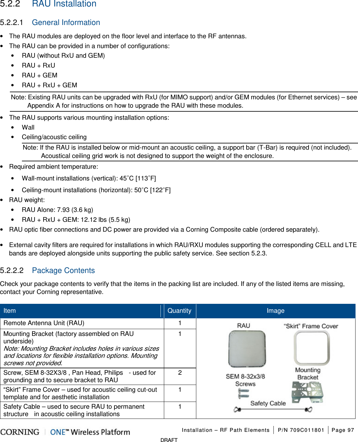   Installation – RF Path Elements P/N 709C011801 Page 97   DRAFT 5.2.2  RAU Installation 5.2.2.1  General Information • The RAU modules are deployed on the floor level and interface to the RF antennas. • The RAU can be provided in a number of configurations: • RAU (without RxU and GEM) • RAU + RxU • RAU + GEM • RAU + RxU + GEM Note: Existing RAU units can be upgraded with RxU (for MIMO support) and/or GEM modules (for Ethernet services) – see Appendix A for instructions on how to upgrade the RAU with these modules. • The RAU supports various mounting installation options: •  Wall •  Ceiling/acoustic ceiling Note: If the RAU is installed below or mid-mount an acoustic ceiling, a support bar (T-Bar) is required (not included). Acoustical ceiling grid work is not designed to support the weight of the enclosure. • Required ambient temperature: • Wall-mount installations (vertical): 45◦C [113◦F] • Ceiling-mount installations (horizontal): 50◦C [122◦F] • RAU weight: • RAU Alone: 7.93 (3.6 kg) • RAU + RxU + GEM: 12.12 lbs (5.5 kg) • RAU optic fiber connections and DC power are provided via a Corning Composite cable (ordered separately). •  External cavity filters are required for installations in which RAU/RXU modules supporting the corresponding CELL and LTE bands are deployed alongside units supporting the public safety service. See section  5.2.3. 5.2.2.2  Package Contents Check your package contents to verify that the items in the packing list are included. If any of the listed items are missing, contact your Corning representative. Item Quantity Image Remote Antenna Unit (RAU) 1            Mounting Bracket (factory assembled on RAU underside) Note: Mounting Bracket includes holes in various sizes and locations for flexible installation options. Mounting screws not provided. 1 Screw, SEM 8-32X3/8 , Pan Head, Philips    - used for grounding and to secure bracket to RAU 2 “Skirt” Frame Cover – used for acoustic ceiling cut-out template and for aesthetic installation   1 Safety Cable – used to secure RAU to permanent structure    in acoustic ceiling installations 1 
