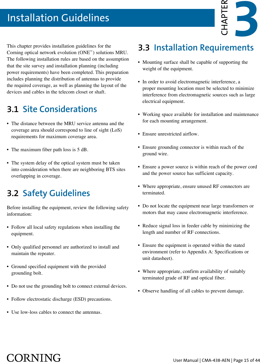 User Manual | CMA-438-AEN | Page 15 of 44Installation GuidelinesThis chapter provides installation guidelines for the  Corning optical network evolution (ONE™) solutions MRU. The following installation rules are based on the assumption that the site survey and installation planning (including power requirements) have been completed. This preparation includes planning the distribution of antennas to provide the required coverage, as well as planning the layout of the devices and cables in the telecom closet or shaft.3.1  Site Considerations•   The distance between the MRU service antenna and the coverage area should correspond to line of sight (LoS) requirements for maximum coverage area. •  The maximum fiber path loss is 5 dB.•   The system delay of the optical system must be taken into consideration when there are neighboring BTS sites overlapping in coverage.3.2  Safety GuidelinesBefore installing the equipment, review the following safety information: •  Follow all local safety regulations when installing the   equipment.•  Only qualified personnel are authorized to install and   maintain the repeater.•  Ground specified equipment with the provided    grounding bolt.•  Do not use the grounding bolt to connect external devices.•  Follow electrostatic discharge (ESD) precautions.•  Use low-loss cables to connect the antennas. 3.3  Installation Requirements•  Mounting surface shall be capable of supporting the    weight of the equipment. •   In order to avoid electromagnetic interference, a proper mounting location must be selected to minimize interference from electromagnetic sources such as large electrical equipment.•  Working space available for installation and maintenance    for each mounting arrangement. •  Ensure unrestricted airflow. •  Ensure grounding connector is within reach of the    ground wire. •  Ensure a power source is within reach of the power cord    and the power source has sufficient capacity. •  Where appropriate, ensure unused RF connectors are   terminated. •  Do not locate the equipment near large transformers or    motors that may cause electromagnetic interference. •  Reduce signal loss in feeder cable by minimizing the    length and number of RF connections. •   Ensure the equipment is operated within the stated environment (refer to Appendix A: Specifications or  unit datasheet). •  Where appropriate, confirm availability of suitably    terminated grade of RF and optical fiber. •  Observe handling of all cables to prevent damage.3CHAPTER