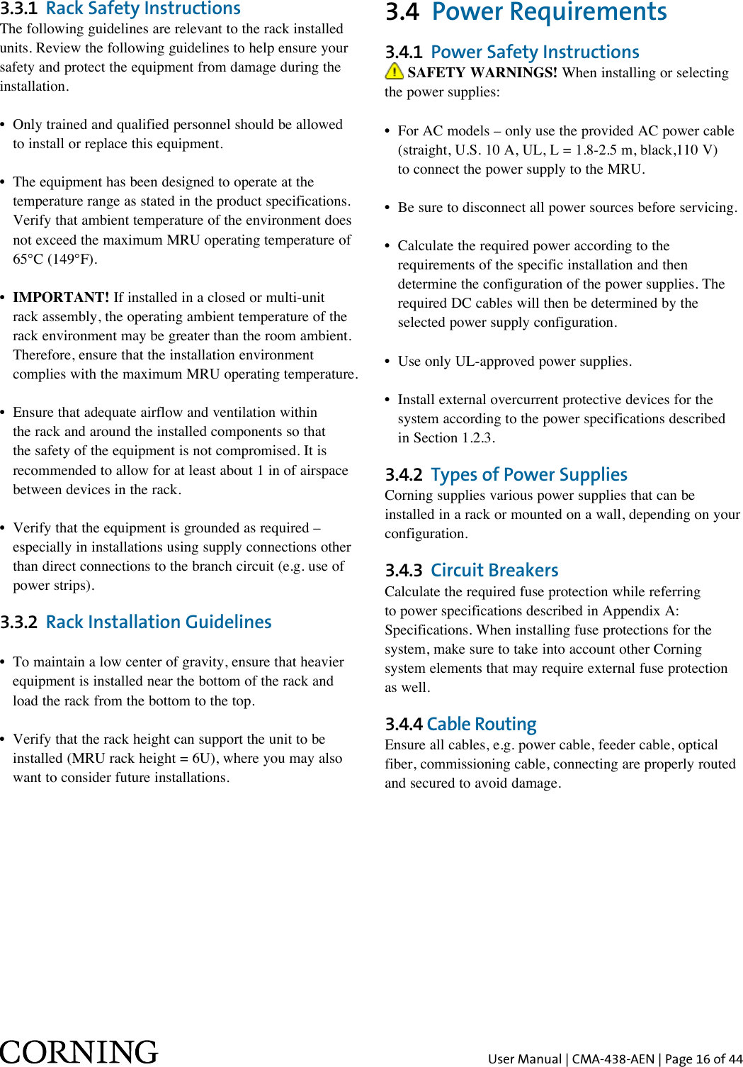 User Manual | CMA-438-AEN | Page 16 of 443.3.1  Rack Safety InstructionsThe following guidelines are relevant to the rack installed units. Review the following guidelines to help ensure your safety and protect the equipment from damage during the installation.•  Only trained and qualified personnel should be allowed    to install or replace this equipment.•   The equipment has been designed to operate at the temperature range as stated in the product specifications. Verify that ambient temperature of the environment does not exceed the maximum MRU operating temperature of 65°C (149°F).•  IMPORTANT! If installed in a closed or multi-unit rack assembly, the operating ambient temperature of the rack environment may be greater than the room ambient. Therefore, ensure that the installation environment complies with the maximum MRU operating temperature.•   Ensure that adequate airflow and ventilation within the rack and around the installed components so that the safety of the equipment is not compromised. It is recommended to allow for at least about 1 in of airspace between devices in the rack.•  Verify that the equipment is grounded as required –    especially in installations using supply connections other    than direct connections to the branch circuit (e.g. use of    power strips).3.3.2  Rack Installation Guidelines•  To maintain a low center of gravity, ensure that heavier    equipment is installed near the bottom of the rack and    load the rack from the bottom to the top.•  Verify that the rack height can support the unit to be    installed (MRU rack height = 6U), where you may also    want to consider future installations.3.4  Power Requirements3.4.1  Power Safety Instructions SAFETY WARNINGS! When installing or selecting the power supplies: •  For AC models – only use the provided AC power cable    (straight, U.S. 10 A, UL, L = 1.8-2.5 m, black,110 V)    to connect the power supply to the MRU.•  Be sure to disconnect all power sources before servicing.•  Calculate the required power according to the    requirements of the specific installation and then    determine the configuration of the power supplies. The    required DC cables will then be determined by the    selected power supply configuration.•  Use only UL-approved power supplies. •  Install external overcurrent protective devices for the    system according to the power specifications described    in Section 1.2.3.3.4.2  Types of Power SuppliesCorning supplies various power supplies that can be installed in a rack or mounted on a wall, depending on your configuration.3.4.3  Circuit BreakersCalculate the required fuse protection while referring to power specifications described in Appendix A: Specifications. When installing fuse protections for the system, make sure to take into account other Corning system elements that may require external fuse protection as well.3.4.4 Cable RoutingEnsure all cables, e.g. power cable, feeder cable, optical fiber, commissioning cable, connecting are properly routed and secured to avoid damage.