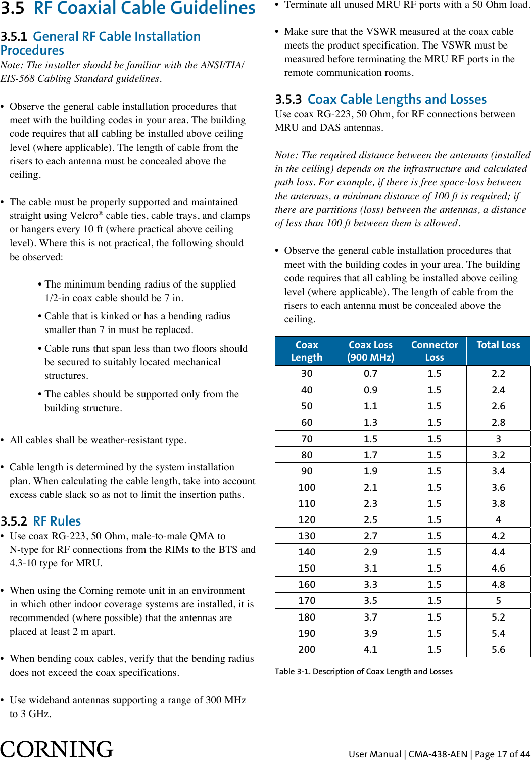 User Manual | CMA-438-AEN | Page 17 of 443.5  RF Coaxial Cable Guidelines3.5.1  General RF Cable Installation ProceduresNote: The installer should be familiar with the ANSI/TIA/EIS-568 Cabling Standard guidelines. •   Observe the general cable installation procedures that meet with the building codes in your area. The building code requires that all cabling be installed above ceiling level (where applicable). The length of cable from the risers to each antenna must be concealed above the ceiling. •   The cable must be properly supported and maintained straight using Velcro® cable ties, cable trays, and clamps or hangers every 10 ft (where practical above ceiling level). Where this is not practical, the following should be observed:      •  The minimum bending radius of the supplied  1/2-in coax cable should be 7 in.      •  Cable that is kinked or has a bending radius  smaller than 7 in must be replaced.      •  Cable runs that span less than two floors should  be secured to suitably located mechanical  structures.      •  The cables should be supported only from the  building structure.•  All cables shall be weather-resistant type. •  Cable length is determined by the system installation    plan. When calculating the cable length, take into account    excess cable slack so as not to limit the insertion paths.3.5.2  RF Rules •   Use coax RG-223, 50 Ohm, male-to-male QMA to N-type for RF connections from the RIMs to the BTS and 4.3-10 type for MRU.•  When using the Corning remote unit in an environment    in which other indoor coverage systems are installed, it is    recommended (where possible) that the antennas are    placed at least 2 m apart.•  When bending coax cables, verify that the bending radius    does not exceed the coax specifications.•  Use wideband antennas supporting a range of 300 MHz    to 3 GHz.•  Terminate all unused MRU RF ports with a 50 Ohm load.•  Make sure that the VSWR measured at the coax cable    meets the product specification. The VSWR must be    measured before terminating the MRU RF ports in the    remote communication rooms.3.5.3  Coax Cable Lengths and LossesUse coax RG-223, 50 Ohm, for RF connections between MRU and DAS antennas.Note: The required distance between the antennas (installed in the ceiling) depends on the infrastructure and calculated path loss. For example, if there is free space-loss between the antennas, a minimum distance of 100 ft is required; if there are partitions (loss) between the antennas, a distance of less than 100 ft between them is allowed.•   Observe the general cable installation procedures that meet with the building codes in your area. The building code requires that all cabling be installed above ceiling level (where applicable). The length of cable from the risers to each antenna must be concealed above the ceiling. Coax LengthCoax Loss (900 MHz)Connector LossTotal Loss30 0.7 1.5 2.240 0.9 1.5 2.450 1.1 1.5 2.660 1.3 1.5 2.870 1.5 1.5 380 1.7 1.5 3.290 1.9 1.5 3.4100 2.1 1.5 3.6110 2.3 1.5 3.8120 2.5 1.5 4130 2.7 1.5 4.2140 2.9 1.5 4.4150 3.1 1.5 4.6160 3.3 1.5 4.8170 3.5 1.5 5180 3.7 1.5 5.2190 3.9 1.5 5.4200 4.1 1.5 5.6Table 3-1. Description of Coax Length and Losses