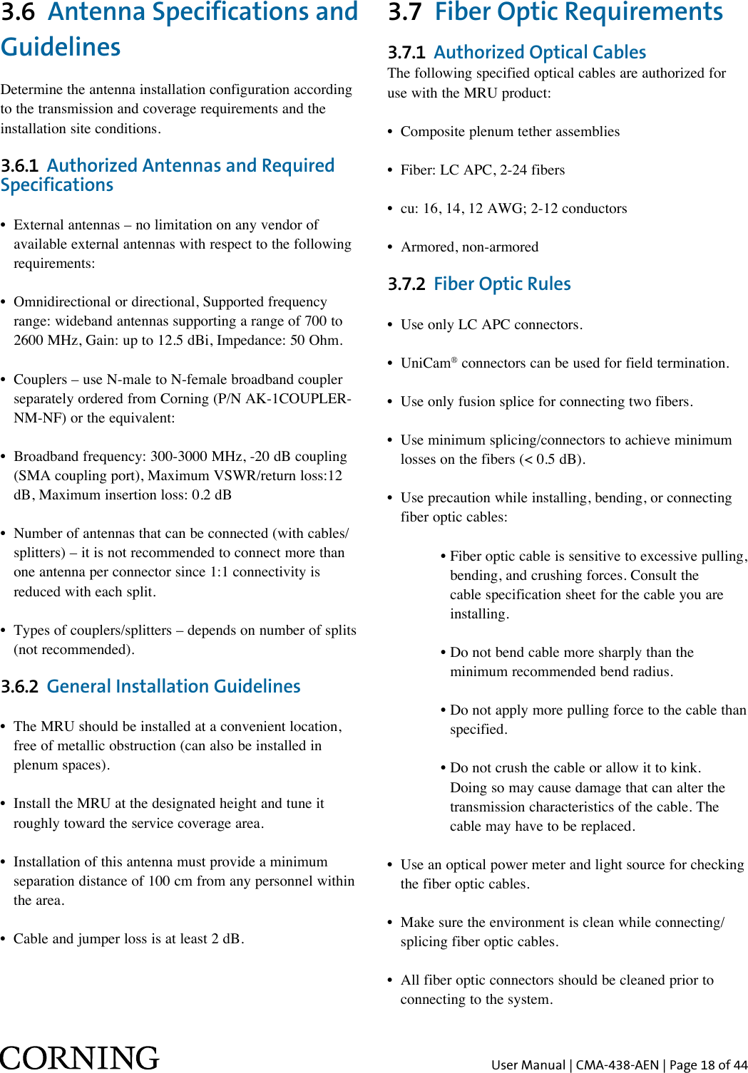 User Manual | CMA-438-AEN | Page 18 of 443.6  Antenna Specifications and GuidelinesDetermine the antenna installation configuration according to the transmission and coverage requirements and the installation site conditions.3.6.1  Authorized Antennas and Required Specifications •   External antennas – no limitation on any vendor of available external antennas with respect to the following requirements:•   Omnidirectional or directional, Supported frequency range: wideband antennas supporting a range of 700 to 2600 MHz, Gain: up to 12.5 dBi, Impedance: 50 Ohm.•   Couplers – use N-male to N-female broadband coupler separately ordered from Corning (P/N AK-1COUPLER-NM-NF) or the equivalent:•   Broadband frequency: 300-3000 MHz, -20 dB coupling (SMA coupling port), Maximum VSWR/return loss:12 dB, Maximum insertion loss: 0.2 dB•  Number of antennas that can be connected (with cables/   splitters) – it is not recommended to connect more than    one antenna per connector since 1:1 connectivity is    reduced with each split.•  Types of couplers/splitters – depends on number of splits    (not recommended).3.6.2  General Installation Guidelines •  The MRU should be installed at a convenient location,    free of metallic obstruction (can also be installed in    plenum spaces).•  Install the MRU at the designated height and tune it    roughly toward the service coverage area.•  Installation of this antenna must provide a minimum    separation distance of 100 cm from any personnel within    the area.•  Cable and jumper loss is at least 2 dB.3.7  Fiber Optic Requirements3.7.1  Authorized Optical CablesThe following specified optical cables are authorized for use with the MRU product:•  Composite plenum tether assemblies•  Fiber: LC APC, 2-24 fibers •  cu: 16, 14, 12 AWG; 2-12 conductors•  Armored, non-armored3.7.2  Fiber Optic Rules•  Use only LC APC connectors.• UniCam® connectors can be used for field termination.•  Use only fusion splice for connecting two fibers.•  Use minimum splicing/connectors to achieve minimum    losses on the fibers (&lt; 0.5 dB).•  Use precaution while installing, bending, or connecting    fiber optic cables:      •  Fiber optic cable is sensitive to excessive pulling, bending, and crushing forces. Consult the cable specification sheet for the cable you are installing.       •  Do not bend cable more sharply than the minimum recommended bend radius.       •  Do not apply more pulling force to the cable than specified.       •  Do not crush the cable or allow it to kink. Doing so may cause damage that can alter the transmission characteristics of the cable. The cable may have to be replaced.•   Use an optical power meter and light source for checking the fiber optic cables.•  Make sure the environment is clean while connecting/   splicing fiber optic cables.•  All fiber optic connectors should be cleaned prior to    connecting to the system.