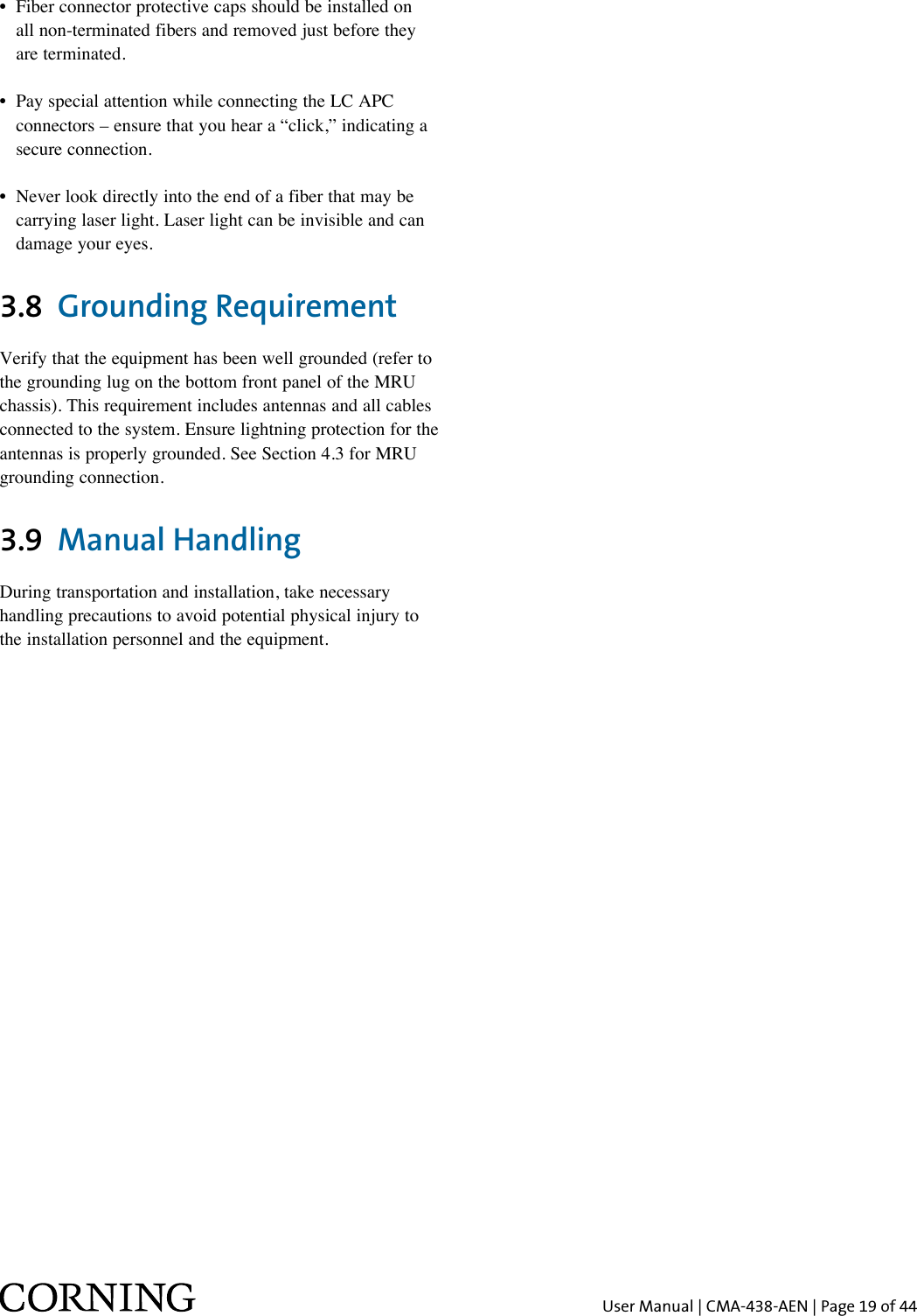 User Manual | CMA-438-AEN | Page 19 of 44•  Fiber connector protective caps should be installed on    all non-terminated fibers and removed just before they    are terminated.•  Pay special attention while connecting the LC APC    connectors – ensure that you hear a “click,” indicating a    secure connection.•  Never look directly into the end of a fiber that may be    carrying laser light. Laser light can be invisible and can    damage your eyes.3.8  Grounding Requirement Verify that the equipment has been well grounded (refer to the grounding lug on the bottom front panel of the MRU chassis). This requirement includes antennas and all cables connected to the system. Ensure lightning protection for the antennas is properly grounded. See Section 4.3 for MRU grounding connection.3.9  Manual Handling  During transportation and installation, take necessary handling precautions to avoid potential physical injury to the installation personnel and the equipment.