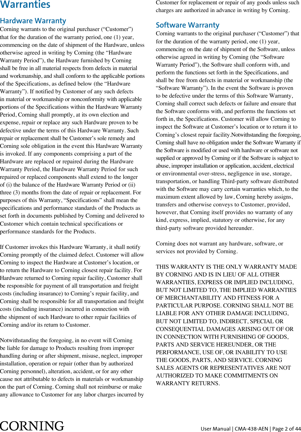 User Manual | CMA-438-AEN | Page 2 of 44WarrantiesHardware WarrantyCorning warrants to the original purchaser (“Customer”)  that for the duration of the warranty period, one (1) year,  commencing on the date of shipment of the Hardware, unless  otherwise agreed in writing by Corning (the “Hardware  Warranty Period”), the Hardware furnished by Corning  shall be free in all material respects from defects in material  and workmanship, and shall conform to the applicable portions  of the Specifications, as defined below (the “Hardware  Warranty”). If notified by Customer of any such defects  in material or workmanship or nonconformity with applicable  portions of the Specifications within the Hardware Warranty  Period, Corning shall promptly, at its own election and  expense, repair or replace any such Hardware proven to be  defective under the terms of this Hardware Warranty. Such  repair or replacement shall be Customer’s sole remedy and  Corning sole obligation in the event this Hardware Warranty  is invoked. If any components comprising a part of the  Hardware are replaced or repaired during the Hardware  Warranty Period, the Hardware Warranty Period for such  repaired or replaced components shall extend to the longer  of (i) the balance of the Hardware Warranty Period or (ii)  three (3) months from the date of repair or replacement. For  purposes of this Warranty, “Specifications” shall mean the  specifications and performance standards of the Products as  set forth in documents published by Corning and delivered to Customer which contain technical specifications or  performance standards for the Products.If Customer invokes this Hardware Warranty, it shall notify Corning promptly of the claimed defect. Customer will allow Corning to inspect the Hardware at Customer’s location, or to return the Hardware to Corning closest repair facility. For Hardware returned to Corning repair facility, Customer shall be responsible for payment of all transportation and freight costs (including insurance) to Corning’s repair facility, and Corning shall be responsible for all transportation and freight costs (including insurance) incurred in connection with the shipment of such Hardware to other repair facilities of Corning and/or its return to Customer.Notwithstanding the foregoing, in no event will Corning be liable for damage to Products resulting from improper handling during or after shipment, misuse, neglect, improper installation, operation or repair (other than by authorized Corning personnel), alteration, accident, or for any other cause not attributable to defects in materials or workmanship on the part of Corning. Corning shall not reimburse or make any allowance to Customer for any labor charges incurred by Customer for replacement or repair of any goods unless such charges are authorized in advance in writing by Corning. Software WarrantyCorning warrants to the original purchaser (“Customer”) that  for the duration of the warranty period, one (1) year,  commencing on the date of shipment of the Software, unless  otherwise agreed in writing by Corning (the “Software Warranty Period”), the Software shall conform with, and  perform the functions set forth in the Specifications, and  shall be free from defects in material or workmanship (the  “Software Warranty”). In the event the Software is proven  to be defective under the terms of this Software Warranty,  Corning shall correct such defects or failure and ensure that the Software conforms with, and performs the functions set forth in, the Specifications. Customer will allow Corning to inspect the Software at Customer’s location or to return it to Corning’s closest repair facility.Notwithstanding the foregoing, Corning shall have no obligation under the Software Warranty if the Software is modified or used with hardware or software not supplied or approved by Corning or if the Software is subject to abuse, improper installation or application, accident, electrical  or environmental over-stress, negligence in use, storage,  transportation, or handling Third-party software distributed  with the Software may carry certain warranties which, to the maximum extent allowed by law, Corning hereby assigns,  transfers and otherwise conveys to Customer, provided,  however, that Corning itself provides no warranty of any  kind, express, implied, statutory or otherwise, for any  third-party software provided hereunder.Corning does not warrant any hardware, software, or  services not provided by Corning.THIS WARRANTY IS THE ONLY WARRANTY MADE BY CORNING AND IS IN LIEU OF ALL OTHER WARRANTIES, EXPRESS OR IMPLIED INCLUDING, BUT NOT LIMITED TO, THE IMPLIED WARRANTIES OF MERCHANTABILITY AND FITNESS FOR A PARTICULAR PURPOSE. CORNING SHALL NOT BE LIABLE FOR ANY OTHER DAMAGE INCLUDING, BUT NOT LIMITED TO, INDIRECT, SPECIAL OR CONSEQUENTIAL DAMAGES ARISING OUT OF ORIN CONNECTION WITH FURNISHING OF GOODS, PARTS AND SERVICE HEREUNDER, OR THE PERFORMANCE, USE OF, OR INABILITY TO USE THE GOODS, PARTS, AND SERVICE. CORNING SALES AGENTS OR REPRESENTATIVES ARE NOT AUTHORIZED TO MAKE COMMITMENTS ON WARRANTY RETURNS.