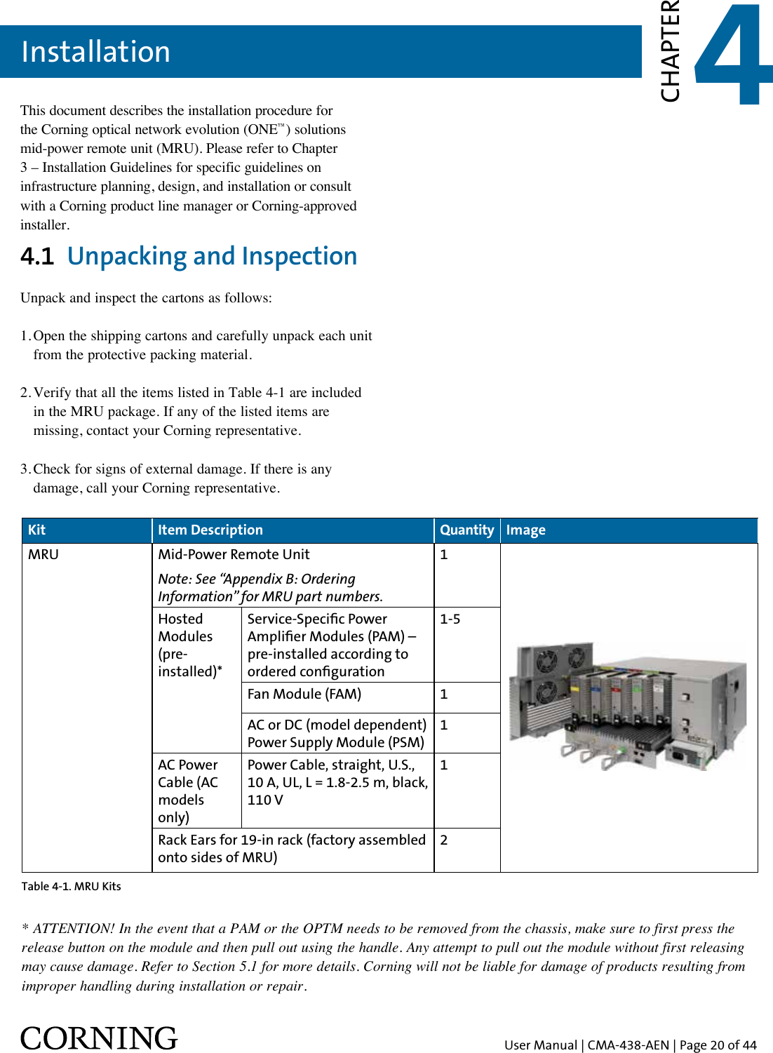 User Manual | CMA-438-AEN | Page 20 of 44Installation 4CHAPTERThis document describes the installation procedure for the Corning optical network evolution (ONE™) solutions mid-power remote unit (MRU). Please refer to Chapter 3 – Installation Guidelines for specific guidelines on infrastructure planning, design, and installation or consult with a Corning product line manager or Corning-approved installer.4.1  Unpacking and InspectionUnpack and inspect the cartons as follows:1. Open the shipping cartons and carefully unpack each unit   from the protective packing material.2. Verify that all the items listed in Table 4-1 are included    in the MRU package. If any of the listed items are    missing, contact your Corning representative. 3. Check for signs of external damage. If there is any    damage, call your Corning representative.Kit Item Description Quantity ImageMRU Mid-Power Remote UnitNote: See “Appendix B: Ordering Information” for MRU part numbers.1Hosted Modules (pre-installed)*Service-Specic Power Amplier Modules (PAM) – pre-installed according to ordered conguration1-5Fan Module (FAM) 1AC or DC (model dependent) Power Supply Module (PSM)1AC Power Cable (AC models only)Power Cable, straight, U.S., 10 A, UL, L = 1.8-2.5 m, black, 110 V1Rack Ears for 19-in rack (factory assembled onto sides of MRU)2Table 4-1. MRU Kits* ATTENTION! In the event that a PAM or the OPTM needs to be removed from the chassis, make sure to first press the release button on the module and then pull out using the handle. Any attempt to pull out the module without first releasing may cause damage. Refer to Section 5.1 for more details. Corning will not be liable for damage of products resulting from improper handling during installation or repair.