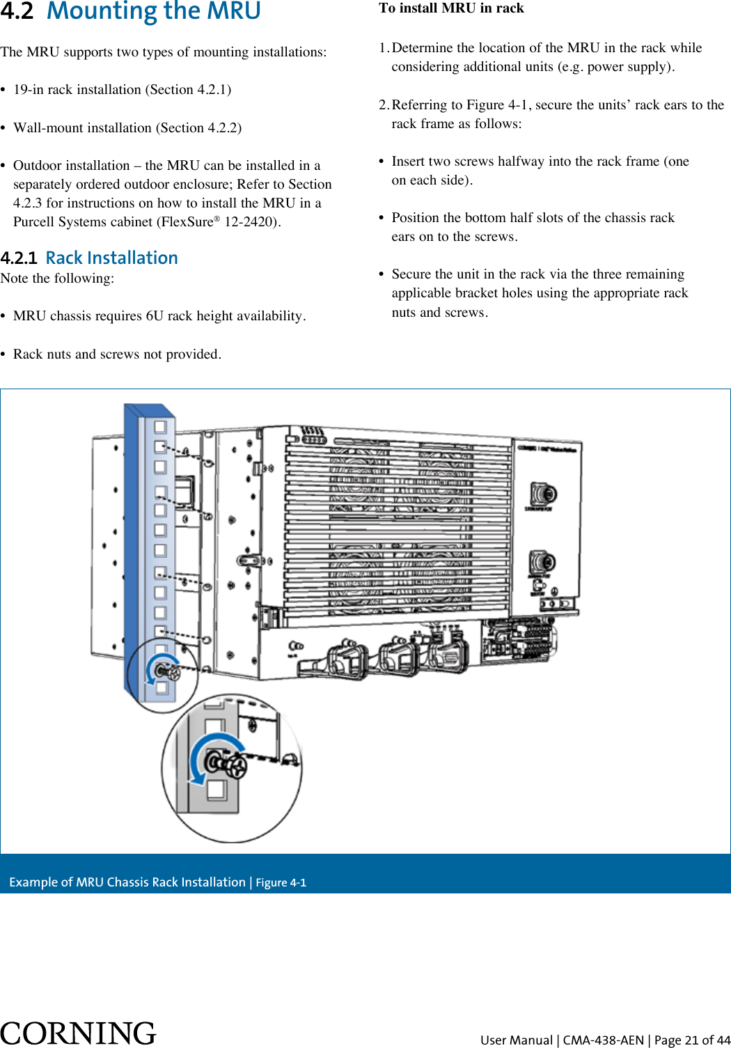 User Manual | CMA-438-AEN | Page 21 of 444.2  Mounting the MRUThe MRU supports two types of mounting installations:•  19-in rack installation (Section 4.2.1)•  Wall-mount installation (Section 4.2.2)•  Outdoor installation – the MRU can be installed in a    separately ordered outdoor enclosure; Refer to Section    4.2.3 for instructions on how to install the MRU in a    Purcell Systems cabinet (FlexSure® 12-2420).4.2.1  Rack InstallationNote the following:•  MRU chassis requires 6U rack height availability.•  Rack nuts and screws not provided.To install MRU in rack1. Determine the location of the MRU in the rack while    considering additional units (e.g. power supply).2. Referring to Figure 4-1, secure the units’ rack ears to the    rack frame as follows:•   Insert two screws halfway into the rack frame (one on each side).•   Position the bottom half slots of the chassis rack  ears on to the screws.•   Secure the unit in the rack via the three remaining  applicable bracket holes using the appropriate rack  nuts and screws.Example of MRU Chassis Rack Installation | Figure 4-1