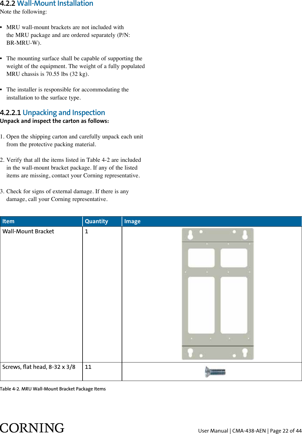 User Manual | CMA-438-AEN | Page 22 of 444.2.2 Wall-Mount InstallationNote the following:•  MRU wall-mount brackets are not included with    the MRU package and are ordered separately (P/N:   BR-MRU-W).•  The mounting surface shall be capable of supporting the    weight of the equipment. The weight of a fully populated   MRU chassis is 70.55 lbs (32 kg).•  The installer is responsible for accommodating the    installation to the surface type.4.2.2.1 Unpacking and Inspection Unpack and inspect the carton as follows:1. Open the shipping carton and carefully unpack each unit    from the protective packing material.2. Verify that all the items listed in Table 4-2 are included    in the wall-mount bracket package. If any of the listed    items are missing, contact your Corning representative. 3. Check for signs of external damage. If there is any    damage, call your Corning representative.Item  Quantity ImageWall-Mount Bracket 1Screws, at head, 8-32 x 3/8 11Table 4-2. MRU Wall-Mount Bracket Package Items