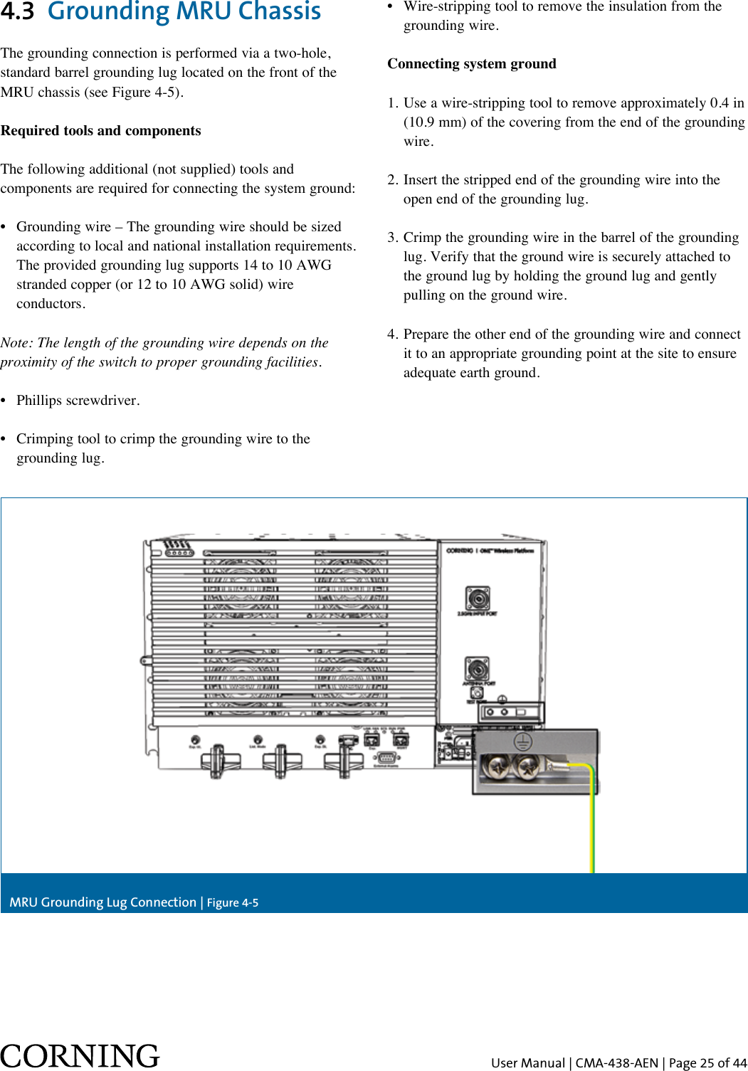 User Manual | CMA-438-AEN | Page 25 of 44MRU Grounding Lug Connection | Figure 4-54.3  Grounding MRU Chassis The grounding connection is performed via a two-hole, standard barrel grounding lug located on the front of the MRU chassis (see Figure 4-5). Required tools and componentsThe following additional (not supplied) tools and components are required for connecting the system ground:•   Grounding wire – The grounding wire should be sized according to local and national installation requirements. The provided grounding lug supports 14 to 10 AWG stranded copper (or 12 to 10 AWG solid) wire conductors. Note: The length of the grounding wire depends on the proximity of the switch to proper grounding facilities. •  Phillips screwdriver.•   Crimping tool to crimp the grounding wire to the grounding lug.•   Wire-stripping tool to remove the insulation from the grounding wire.Connecting system ground1.  Use a wire-stripping tool to remove approximately 0.4 in (10.9 mm) of the covering from the end of the grounding wire.2.  Insert the stripped end of the grounding wire into the open end of the grounding lug.3.  Crimp the grounding wire in the barrel of the grounding lug. Verify that the ground wire is securely attached to the ground lug by holding the ground lug and gently pulling on the ground wire.4.  Prepare the other end of the grounding wire and connect it to an appropriate grounding point at the site to ensure adequate earth ground. 