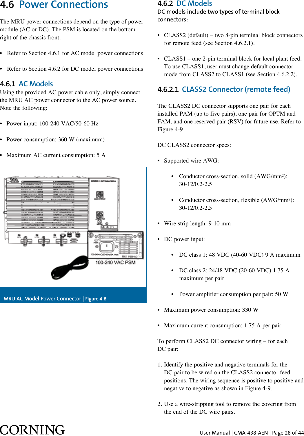 User Manual | CMA-438-AEN | Page 28 of 444.6  Power ConnectionsThe MRU power connections depend on the type of power module (AC or DC). The PSM is located on the bottom right of the chassis front. •  Refer to Section 4.6.1 for AC model power connections•  Refer to Section 4.6.2 for DC model power connections4.6.1  AC ModelsUsing the provided AC power cable only, simply connect the MRU AC power connector to the AC power source.Note the following:•  Power input: 100-240 VAC/50-60 Hz•  Power consumption: 360 W (maximum)•  Maximum AC current consumption: 5 AMRU AC Model Power Connector | Figure 4-84.6.2  DC ModelsDC models include two types of terminal block connectors:•  CLASS2 (default) – two 8-pin terminal block connectors    for remote feed (see Section 4.6.2.1).•  CLASS1 – one 2-pin terminal block for local plant feed.    To use CLASS1, user must change default connector    mode from CLASS2 to CLASS1 (see Section 4.6.2.2).4.6.2.1  CLASS2 Connector (remote feed)The CLASS2 DC connector supports one pair for each installed PAM (up to five pairs), one pair for OPTM and FAM, and one reserved pair (RSV) for future use. Refer to Figure 4-9. DC CLASS2 connector specs:•  Supported wire AWG:      •  Conductor cross-section, solid (AWG/mm²):         30-12/0.2-2.5      •  Conductor cross-section, flexible (AWG/mm²):         30-12/0.2-2.5•  Wire strip length: 9-10 mm•  DC power input:      •  DC class 1: 48 VDC (40-60 VDC) 9 A maximum      •  DC class 2: 24/48 VDC (20-60 VDC) 1.75 A          maximum per pair      •  Power amplifier consumption per pair: 50 W•  Maximum power consumption: 330 W•  Maximum current consumption: 1.75 A per pairTo perform CLASS2 DC connector wiring – for each  DC pair:1.  Identify the positive and negative terminals for the DC pair to be wired on the CLASS2 connector feed positions. The wiring sequence is positive to positive and negative to negative as shown in Figure 4-9.2. Use a wire-stripping tool to remove the covering from    the end of the DC wire pairs.