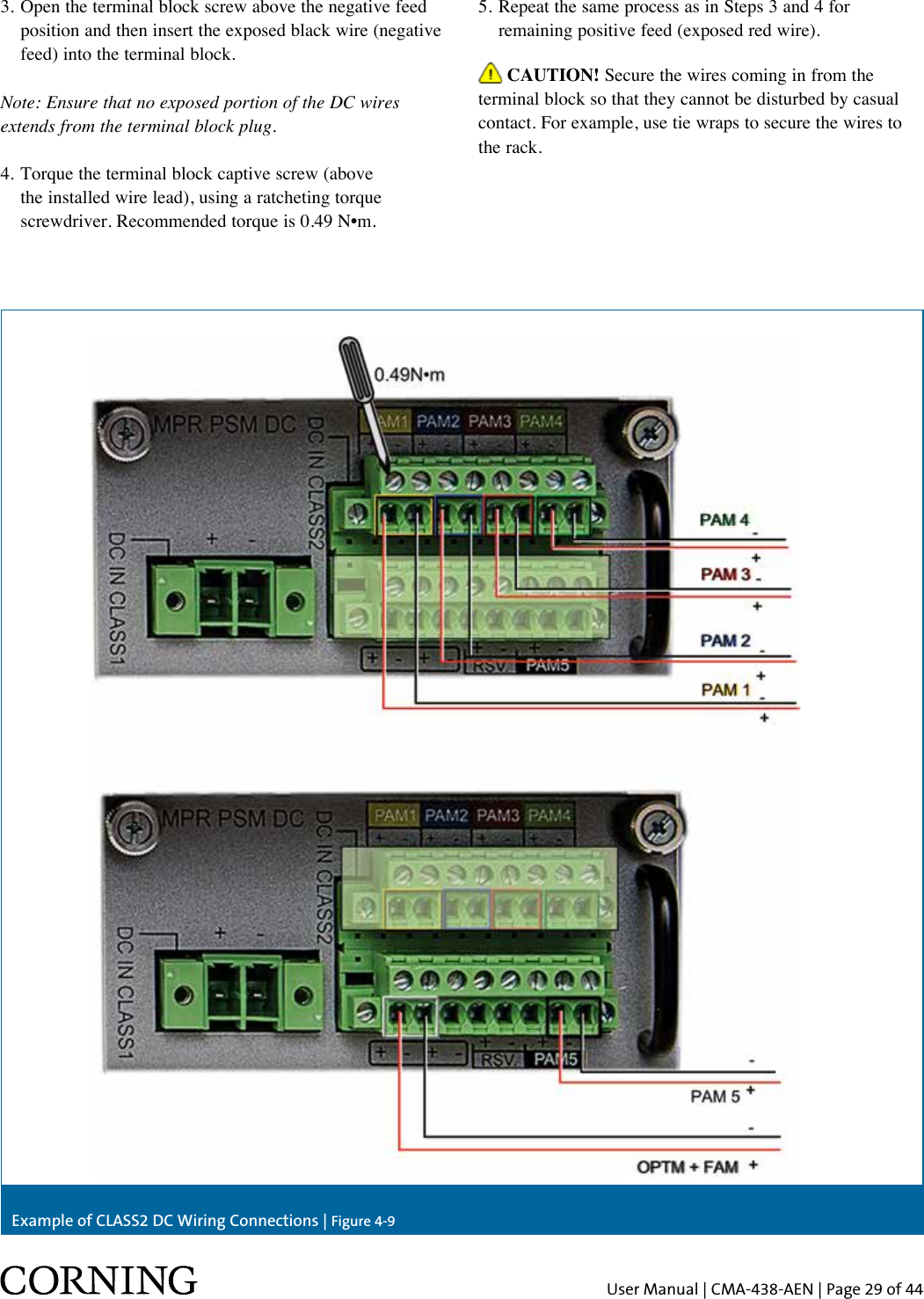 User Manual | CMA-438-AEN | Page 29 of 443.  Open the terminal block screw above the negative feed position and then insert the exposed black wire (negative feed) into the terminal block.Note: Ensure that no exposed portion of the DC wires extends from the terminal block plug.4.  Torque the terminal block captive screw (above the installed wire lead), using a ratcheting torque screwdriver. Recommended torque is 0.49 N•m. CAUTION! Secure the wires coming in from the terminal block so that they cannot be disturbed by casual contact. For example, use tie wraps to secure the wires to the rack.Example of CLASS2 DC Wiring Connections | Figure 4-95. Repeat the same process as in Steps 3 and 4 for    remaining positive feed (exposed red wire).