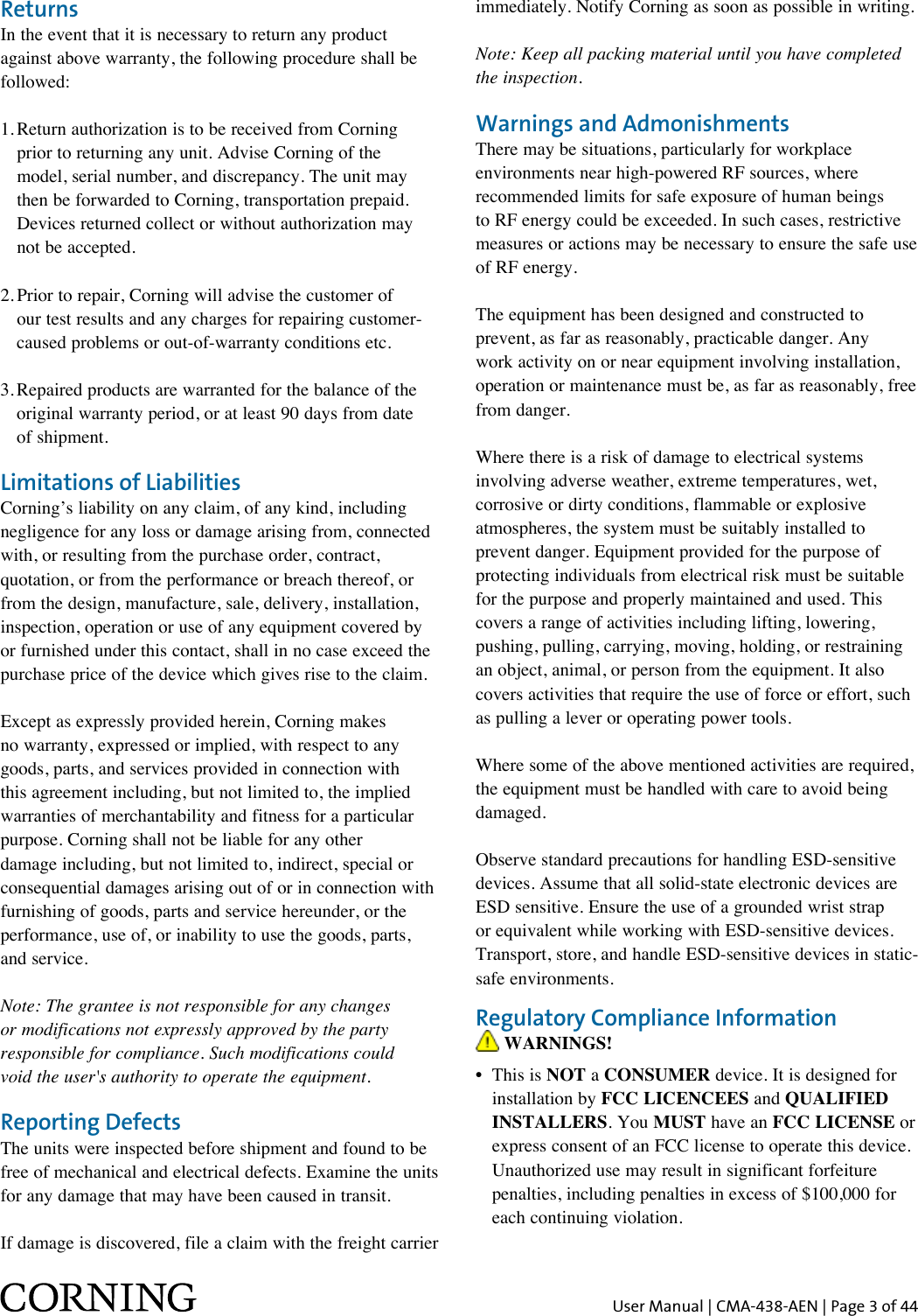 User Manual | CMA-438-AEN | Page 3 of 44ReturnsIn the event that it is necessary to return any product against above warranty, the following procedure shall be followed:1. Return authorization is to be received from Corning    prior to returning any unit. Advise Corning of the   model, serial number, and discrepancy. The unit may    then be forwarded to Corning, transportation prepaid.    Devices returned collect or without authorization may    not be accepted.2. Prior to repair, Corning will advise the customer of    our test results and any charges for repairing customer-   caused problems or out-of-warranty conditions etc.3. Repaired products are warranted for the balance of the    original warranty period, or at least 90 days from date    of shipment.Limitations of LiabilitiesCorning’s liability on any claim, of any kind, including negligence for any loss or damage arising from, connected with, or resulting from the purchase order, contract, quotation, or from the performance or breach thereof, or from the design, manufacture, sale, delivery, installation, inspection, operation or use of any equipment covered by or furnished under this contact, shall in no case exceed the purchase price of the device which gives rise to the claim.Except as expressly provided herein, Corning makes no warranty, expressed or implied, with respect to any goods, parts, and services provided in connection with this agreement including, but not limited to, the implied warranties of merchantability and fitness for a particular purpose. Corning shall not be liable for any other damage including, but not limited to, indirect, special or consequential damages arising out of or in connection with furnishing of goods, parts and service hereunder, or the performance, use of, or inability to use the goods, parts,  and service.Note: The grantee is not responsible for any changes or modifications not expressly approved by the party responsible for compliance. Such modifications could  void the user&apos;s authority to operate the equipment.Reporting DefectsThe units were inspected before shipment and found to be free of mechanical and electrical defects. Examine the units for any damage that may have been caused in transit. If damage is discovered, file a claim with the freight carrier immediately. Notify Corning as soon as possible in writing.Note: Keep all packing material until you have completed the inspection.Warnings and AdmonishmentsThere may be situations, particularly for workplace environments near high-powered RF sources, where recommended limits for safe exposure of human beings to RF energy could be exceeded. In such cases, restrictive measures or actions may be necessary to ensure the safe use of RF energy. The equipment has been designed and constructed to prevent, as far as reasonably, practicable danger. Any work activity on or near equipment involving installation, operation or maintenance must be, as far as reasonably, free from danger.Where there is a risk of damage to electrical systems involving adverse weather, extreme temperatures, wet, corrosive or dirty conditions, flammable or explosive atmospheres, the system must be suitably installed to prevent danger. Equipment provided for the purpose of protecting individuals from electrical risk must be suitable for the purpose and properly maintained and used. This covers a range of activities including lifting, lowering, pushing, pulling, carrying, moving, holding, or restraining an object, animal, or person from the equipment. It also covers activities that require the use of force or effort, such as pulling a lever or operating power tools.Where some of the above mentioned activities are required, the equipment must be handled with care to avoid being damaged. Observe standard precautions for handling ESD-sensitive devices. Assume that all solid-state electronic devices are ESD sensitive. Ensure the use of a grounded wrist strap or equivalent while working with ESD-sensitive devices. Transport, store, and handle ESD-sensitive devices in static-safe environments.Regulatory Compliance Information WARNINGS!•   This  is  NOT a CONSUMER device. It is designed for installation by FCC LICENCEES and QUALIFIED INSTALLERS. You MUST have an FCC LICENSE or express consent of an FCC license to operate this device. Unauthorized use may result in significant forfeiture penalties, including penalties in excess of $100,000 for each continuing violation.