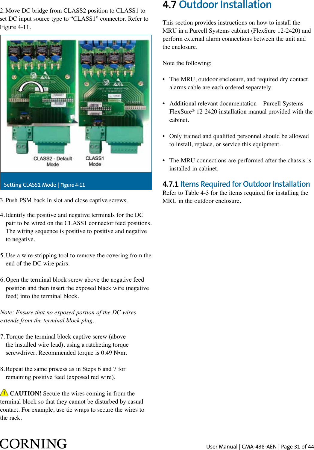 User Manual | CMA-438-AEN | Page 31 of 442. Move DC bridge from CLASS2 position to CLASS1 to set DC input source type to “CLASS1” connector. Refer to Figure 4-11.4.  Identify the positive and negative terminals for the DC pair to be wired on the CLASS1 connector feed positions. The wiring sequence is positive to positive and negative to negative.5.  Use a wire-stripping tool to remove the covering from the end of the DC wire pairs.6.  Open the terminal block screw above the negative feed position and then insert the exposed black wire (negative feed) into the terminal block.Note: Ensure that no exposed portion of the DC wires extends from the terminal block plug.7.  Torque the terminal block captive screw (above the installed wire lead), using a ratcheting torque screwdriver. Recommended torque is 0.49 N•m.8.  Repeat the same process as in Steps 6 and 7 for remaining positive feed (exposed red wire). CAUTION! Secure the wires coming in from the terminal block so that they cannot be disturbed by casual contact. For example, use tie wraps to secure the wires to the rack.Setting CLASS1 Mode | Figure 4-113. Push PSM back in slot and close captive screws.4.7 Outdoor InstallationThis section provides instructions on how to install the MRU in a Purcell Systems cabinet (FlexSure 12-2420) and perform external alarm connections between the unit and the enclosure.Note the following:•   The MRU, outdoor enclosure, and required dry contact alarms cable are each ordered separately.•   Additional relevant documentation – Purcell Systems FlexSure® 12-2420 installation manual provided with the cabinet.•   Only trained and qualified personnel should be allowed to install, replace, or service this equipment.•   The MRU connections are performed after the chassis is installed in cabinet.4.7.1 Items Required for Outdoor Installation Refer to Table 4-3 for the items required for installing the MRU in the outdoor enclosure.