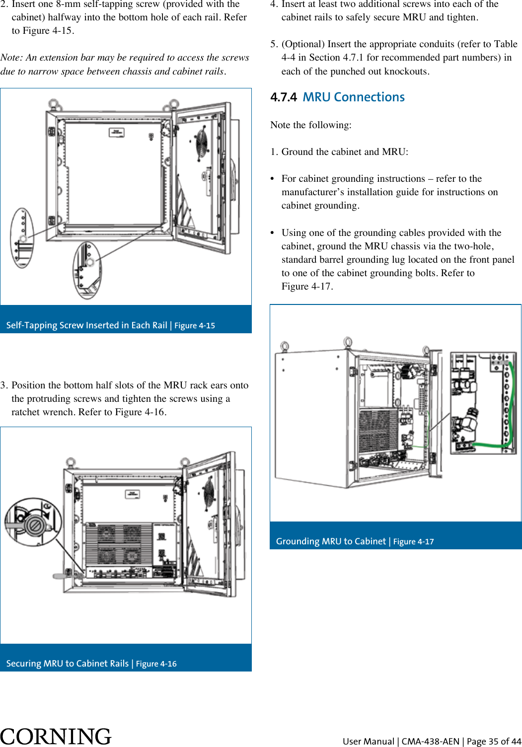 User Manual | CMA-438-AEN | Page 35 of 44Self-Tapping Screw Inserted in Each Rail | Figure 4-15Grounding MRU to Cabinet | Figure 4-17Securing MRU to Cabinet Rails | Figure 4-163.  Position the bottom half slots of the MRU rack ears onto the protruding screws and tighten the screws using a ratchet wrench. Refer to Figure 4-16.4. Insert at least two additional screws into each of the    cabinet rails to safely secure MRU and tighten.5.  (Optional) Insert the appropriate conduits (refer to Table 4-4 in Section 4.7.1 for recommended part numbers) in each of the punched out knockouts.4.7.4  MRU ConnectionsNote the following:1. Ground the cabinet and MRU:•  For cabinet grounding instructions – refer to the    manufacturer’s installation guide for instructions on    cabinet grounding.•  Using one of the grounding cables provided with the    cabinet, ground the MRU chassis via the two-hole,    standard barrel grounding lug located on the front panel    to one of the cabinet grounding bolts. Refer to    Figure 4-17.2.  Insert one 8-mm self-tapping screw (provided with the cabinet) halfway into the bottom hole of each rail. Refer to Figure 4-15.Note: An extension bar may be required to access the screws due to narrow space between chassis and cabinet rails.