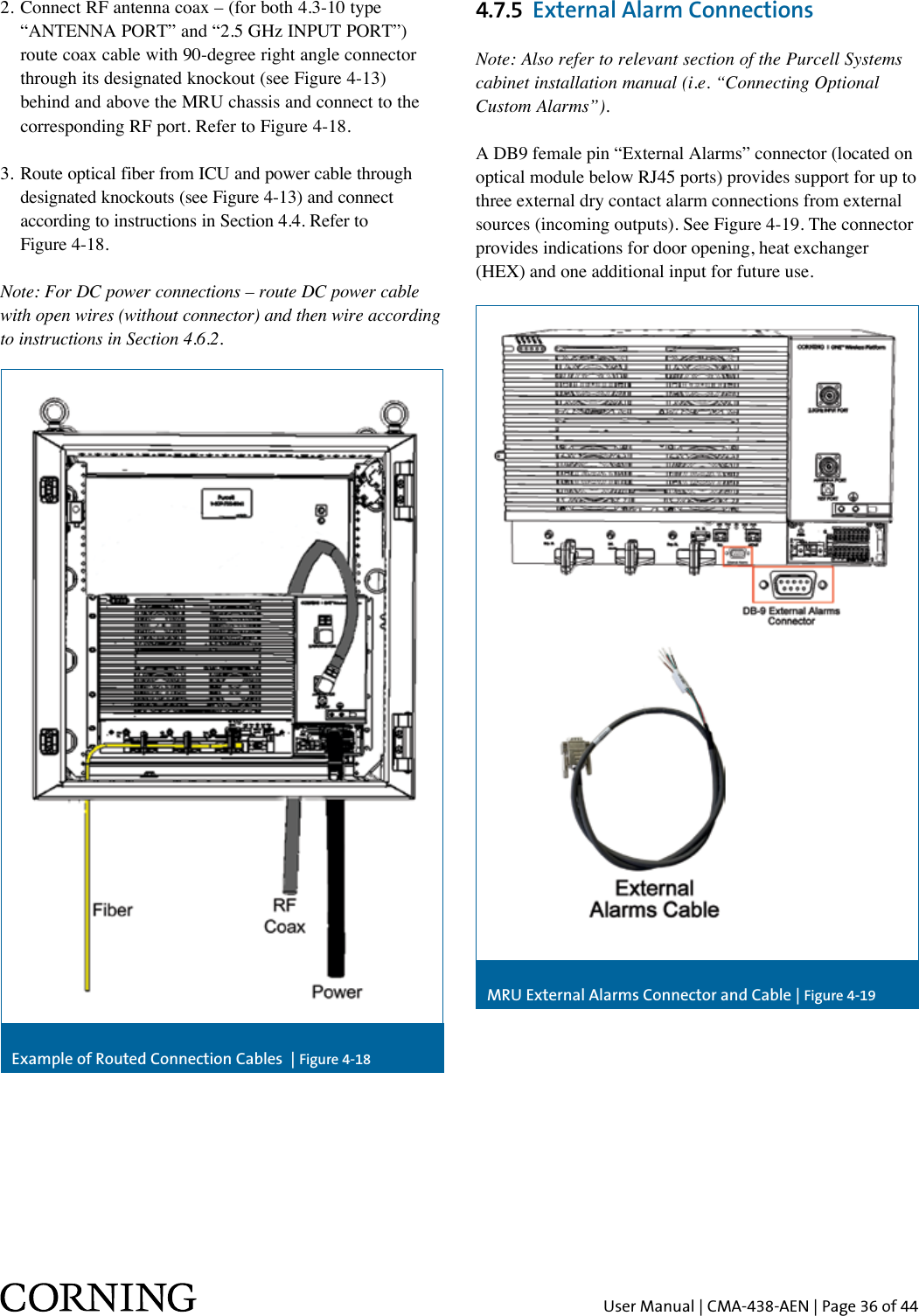 User Manual | CMA-438-AEN | Page 36 of 44Example of Routed Connection Cables  | Figure 4-18MRU External Alarms Connector and Cable | Figure 4-192. Connect RF antenna coax – (for both 4.3-10 type    “ANTENNA PORT” and “2.5 GHz INPUT PORT”)    route coax cable with 90-degree right angle connector    through its designated knockout (see Figure 4-13)    behind and above the MRU chassis and connect to the    corresponding RF port. Refer to Figure 4-18.3. Route optical fiber from ICU and power cable through    designated knockouts (see Figure 4-13) and connect    according to instructions in Section 4.4. Refer to    Figure 4-18.Note: For DC power connections – route DC power cable with open wires (without connector) and then wire according to instructions in Section 4.6.2. 4.7.5  External Alarm ConnectionsNote: Also refer to relevant section of the Purcell Systems cabinet installation manual (i.e. “Connecting Optional Custom Alarms”).A DB9 female pin “External Alarms” connector (located on optical module below RJ45 ports) provides support for up to three external dry contact alarm connections from external sources (incoming outputs). See Figure 4-19. The connector provides indications for door opening, heat exchanger (HEX) and one additional input for future use.