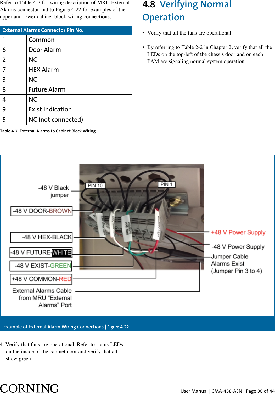 User Manual | CMA-438-AEN | Page 38 of 444.8  Verifying Normal Operation•  Verify that all the fans are operational.•  By referring to Table 2-2 in Chapter 2, verify that all the    LEDs on the top-left of the chassis door and on each    PAM are signaling normal system operation.External Alarms Connector Pin No.1Common6 Door Alarm2 NC7 HEX Alarm3 NC8 Future Alarm4 NC9 Exist Indication5 NC (not connected)Refer to Table 4-7 for wiring description of MRU External Alarms connector and to Figure 4-22 for examples of the upper and lower cabinet block wiring connections.4. Verify that fans are operational. Refer to status LEDs   on the inside of the cabinet door and verify that all   show green.Table 4-7. External Alarms to Cabinet Block WiringExample of External Alarm Wiring Connections | Figure 4-22