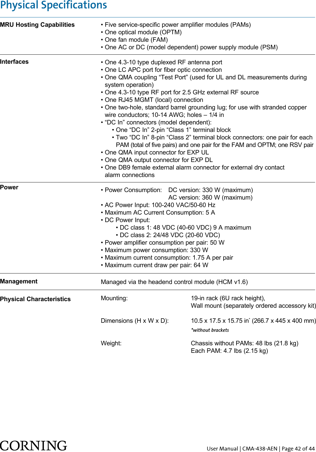 User Manual | CMA-438-AEN | Page 42 of 44MRU Hosting CapabilitiesInterfacesPowerManagementPhysical Characteristics• Five service-specific power amplifier modules (PAMs) • One optical module (OPTM) • One fan module (FAM)• One AC or DC (model dependent) power supply module (PSM)• One 4.3-10 type duplexed RF antenna port• One LC APC port for fiber optic connection•  One QMA coupling “Test Port” (used for UL and DL measurements during system operation)• One 4.3-10 type RF port for 2.5 GHz external RF source• One RJ45 MGMT (local) connection•  One two-hole, standard barrel grounding lug; for use with stranded copper wire conductors; 10-14 AWG; holes – 1/4 in• “DC In” connectors (model dependent):       • One “DC In” 2-pin “Class 1” terminal block      •  Two “DC In” 8-pin “Class 2” terminal block connectors: one pair for each PAM (total of five pairs) and one pair for the FAM and OPTM; one RSV pair• One QMA input connector for EXP UL• One QMA output connector for EXP DL•  One DB9 female external alarm connector for external dry contact  alarm connections• Power Consumption:  DC version: 330 W (maximum)      AC version: 360 W (maximum)• AC Power Input: 100-240 VAC/50-60 Hz• Maximum AC Current Consumption: 5 A• DC Power Input:   • DC class 1: 48 VDC (40-60 VDC) 9 A maximum  • DC class 2: 24/48 VDC (20-60 VDC)• Power amplifier consumption per pair: 50 W• Maximum power consumption: 330 W• Maximum current consumption: 1.75 A per pair• Maximum current draw per pair: 64 W  Managed via the headend control module (HCM v1.6)  Mounting:       19-in rack (6U rack height),        Wall mount (separately ordered accessory kit)Dimensions (H x W x D):  10.5 x 17.5 x 15.75 in* (266.7 x 445 x 400 mm)Weight:      Chassis without PAMs: 48 lbs (21.8 kg)      Each PAM: 4.7 lbs (2.15 kg)Physical Specifications*without brackets