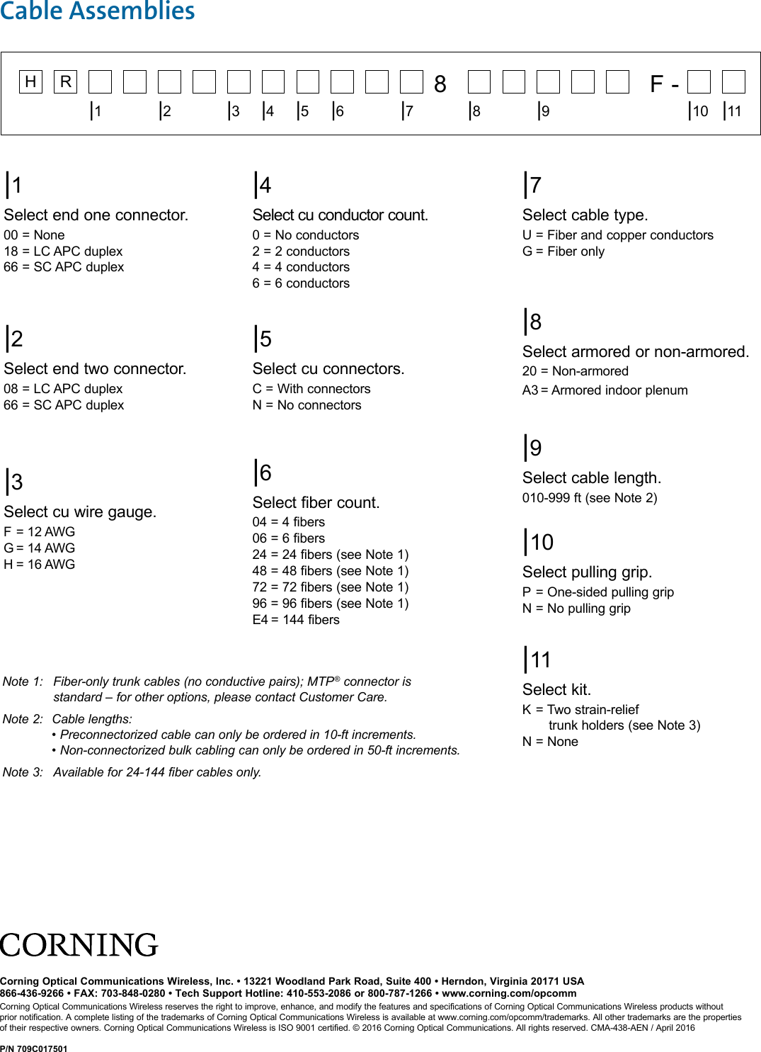 |1Select end one connector.00 = None18 = LC APC duplex66 = SC APC duplex|4Select cu conductor count.0 = No conductors2 = 2 conductors4 = 4 conductors6 = 6 conductors|6Select fiber count.04 = 4 fibers06 = 6 fibers24 = 24 fibers (see Note 1)48 = 48 fibers (see Note 1)72 = 72 fibers (see Note 1)96 = 96 fibers (see Note 1)E4 = 144 fibers|7Select cable type.U = Fiber and copper conductors G = Fiber only |8Select armored or non-armored.20 = Non-armoredA3 = Armored indoor plenum|9Select cable length.010-999 ft (see Note 2)|10Select pulling grip.P = One-sided pulling gripN = No pulling grip|11Select kit.K = Two strain-relief   trunk holders (see Note 3)N = None|5Select cu connectors.C = With connectorsN = No connectors|2Select end two connector.08 = LC APC duplex66 = SC APC duplex|3Select cu wire gauge.F = 12 AWGG = 14 AWGH = 16 AWG    8     F -   |1|2|3|4|5|6|7|8|9|10 |11H RCable Assemblies Note 1:   Fiber-only trunk cables (no conductive pairs); MTP® connector is        standard – for other options, please contact Customer Care.Note 2:  Cable lengths:      • Preconnectorized cable can only be ordered in 10-ft increments.      • Non-connectorized bulk cabling can only be ordered in 50-ft increments. Note 3:  Available for 24-144 fiber cables only.Corning Optical Communications Wireless, Inc. • 13221 Woodland Park Road, Suite 400 • Herndon, Virginia 20171 USA866-436-9266 • FAX: 703-848-0280 • Tech Support Hotline: 410-553-2086 or 800-787-1266 • www.corning.com/opcommCorning Optical Communications Wireless reserves the right to improve, enhance, and modify the features and specifications of Corning Optical Communications Wireless products without prior notification. A complete listing of the trademarks of Corning Optical Communications Wireless is available at www.corning.com/opcomm/trademarks. All other trademarks are the properties of their respective owners. Corning Optical Communications Wireless is ISO 9001 certified. © 2016 Corning Optical Communications. All rights reserved. CMA-438-AEN / April 2016P/N 709C017501