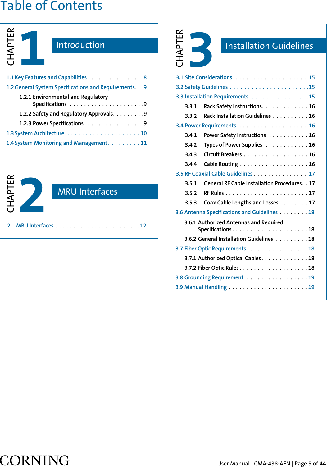 User Manual | CMA-438-AEN | Page 5 of 44Table of Contents1CHAPTER1.1 Key Features and Capabilities . . . . . . . . . . . . . . . .81.2 General System Specifications and Requirements. . .9  1.2.1  Environmental and Regulatory        Specifications  . . . . . . . . . . . . . . . . . . . . .9  1.2.2 Safety and Regulatory Approvals. . . . . . . . .9    1.2.3 Power Specifications . . . . . . . . . . . . . . . . .9  1.3 System Architecture  . . . . . . . . . . . . . . . . . . . . 10 1.4 System Monitoring and Management. . . . . . . . . 11 Introduction2  MRU Interfaces  . . . . . . . . . . . . . . . . . . . . . . . . 12  2CHAPTERMRU Interfaces3CHAPTERInstallation Guidelines3.1 Site Considerations. . . . . . . . . . . . . . . . . . . . . 15 3.2 Safety Guidelines  . . . . . . . . . . . . . . . . . . . . . .15 3.3 Installation Requirements  . . . . . . . . . . . . . . . .15  3.3.1  Rack Safety Instructions. . . . . . . . . . . . . 16   3.3.2  Rack Installation Guidelines  . . . . . . . . . .16 3.4 Power Requirements  . . . . . . . . . . . . . . . . . . . 16   3.4.1  Power Safety Instructions  . . . . . . . . . . . 16  3.4.2  Types of Power Supplies  . . . . . . . . . . . . 16  3.4.3  Circuit Breakers  . . . . . . . . . . . . . . . . . .16  3.4.4  Cable Routing  . . . . . . . . . . . . . . . . . . . 16 3.5 RF Coaxial Cable Guidelines . . . . . . . . . . . . . . .  17   3.5.1  General RF Cable Installation Procedures. . 17  3.5.2  RF Rules . . . . . . . . . . . . . . . . . . . . . . .17  3.5.3  Coax Cable Lengths and Losses . . . . . . . .17 3.6 Antenna Specifications and Guidelines  . . . . . . . .18 3.6.1 Authorized Antennas and Required         Specifications . . . . . . . . . . . . . . . . . . . . . 18 3.6.2 General Installation Guidelines  . . . . . . . . . 18 3.7 Fiber Optic Requirements . . . . . . . . . . . . . . . . . 18  3.7.1 Authorized Optical Cables . . . . . . . . . . . . . 18  3.7.2 Fiber Optic Rules . . . . . . . . . . . . . . . . . . . 18 3.8 Grounding Requirement  . . . . . . . . . . . . . . . . . 19 3.9 Manual Handling  . . . . . . . . . . . . . . . . . . . . . .19