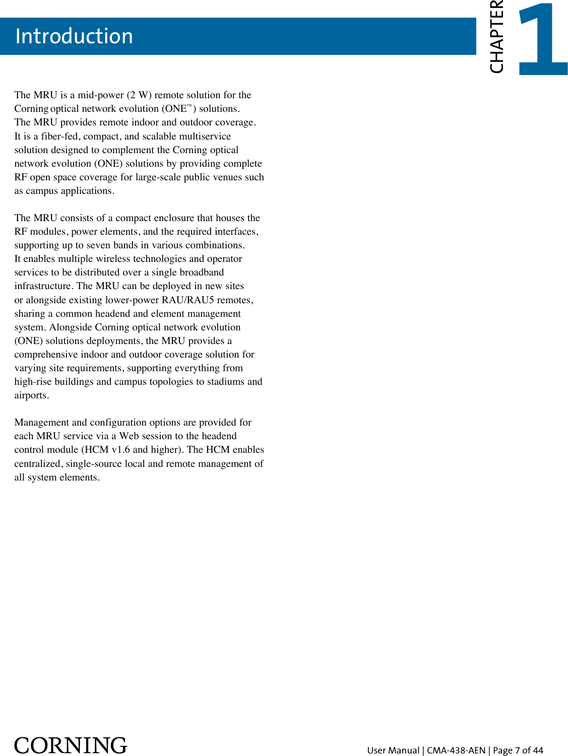 User Manual | CMA-438-AEN | Page 7 of 44Introduction 1CHAPTERThe MRU is a mid-power (2 W) remote solution for the Corning optical network evolution (ONE™) solutions.  The MRU provides remote indoor and outdoor coverage.  It is a fiber-fed, compact, and scalable multiservice  solution designed to complement the Corning optical network evolution (ONE) solutions by providing complete RF open space coverage for large-scale public venues such  as campus applications.The MRU consists of a compact enclosure that houses the RF modules, power elements, and the required interfaces, supporting up to seven bands in various combinations.  It enables multiple wireless technologies and operator services to be distributed over a single broadband infrastructure. The MRU can be deployed in new sites or alongside existing lower-power RAU/RAU5 remotes, sharing a common headend and element management system. Alongside Corning optical network evolution (ONE) solutions deployments, the MRU provides a comprehensive indoor and outdoor coverage solution for varying site requirements, supporting everything from high-rise buildings and campus topologies to stadiums and airports.Management and configuration options are provided for each MRU service via a Web session to the headend control module (HCM v1.6 and higher). The HCM enables centralized, single-source local and remote management of all system elements.