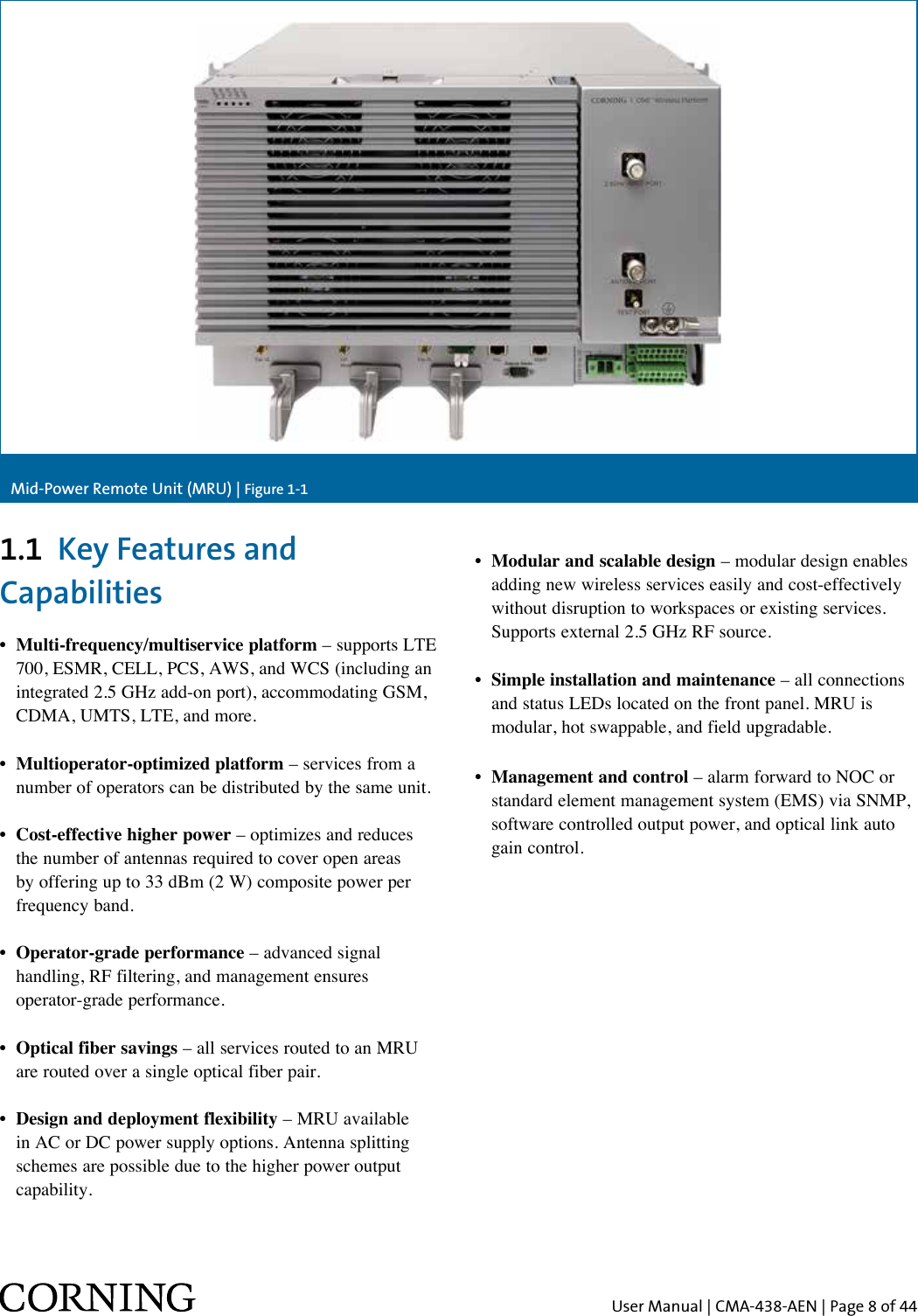 User Manual | CMA-438-AEN | Page 8 of 44Mid-Power Remote Unit (MRU) | Figure 1-11.1  Key Features and Capabilities•   Multi-frequency/multiservice  platform – supports LTE 700, ESMR, CELL, PCS, AWS, and WCS (including an integrated 2.5 GHz add-on port), accommodating GSM, CDMA, UMTS, LTE, and more.•  Multioperator-optimized platform – services from a number of operators can be distributed by the same unit.•  Cost-effective higher power – optimizes and reduces the number of antennas required to cover open areas by offering up to 33 dBm (2 W) composite power per frequency band.•  Operator-grade performance – advanced signal handling, RF filtering, and management ensures  operator-grade performance.•  Optical fiber savings – all services routed to an MRU are routed over a single optical fiber pair.•  Design and deployment flexibility – MRU available in AC or DC power supply options. Antenna splitting schemes are possible due to the higher power output capability.•  Modular and scalable design – modular design enables adding new wireless services easily and cost-effectively without disruption to workspaces or existing services. Supports external 2.5 GHz RF source.•  Simple installation and maintenance – all connections and status LEDs located on the front panel. MRU is modular, hot swappable, and field upgradable.•  Management and control – alarm forward to NOC or standard element management system (EMS) via SNMP, software controlled output power, and optical link auto gain control.