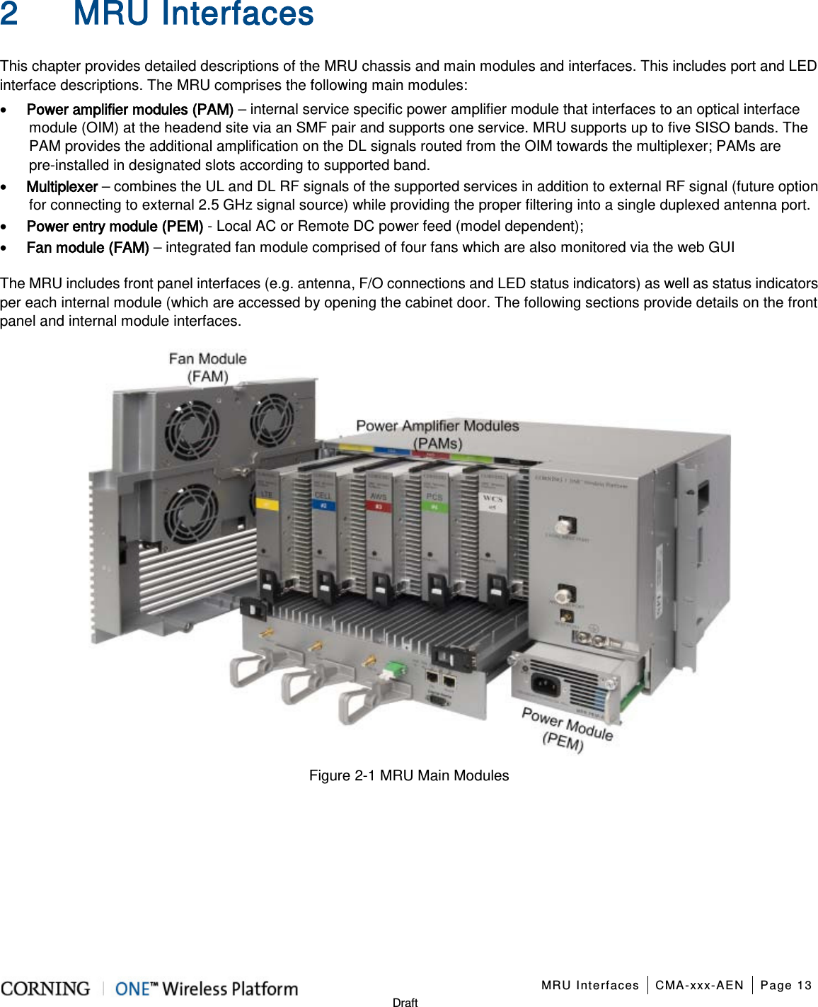   MRU Interfaces CMA-xxx-AEN Page 13   Draft 2 MRU Interfaces This chapter provides detailed descriptions of the MRU chassis and main modules and interfaces. This includes port and LED interface descriptions. The MRU comprises the following main modules: • Power amplifier modules (PAM) – internal service specific power amplifier module that interfaces to an optical interface module (OIM) at the headend site via an SMF pair and supports one service. MRU supports up to five SISO bands. The PAM provides the additional amplification on the DL signals routed from the OIM towards the multiplexer; PAMs are pre-installed in designated slots according to supported band. • Multiplexer – combines the UL and DL RF signals of the supported services in addition to external RF signal (future option for connecting to external 2.5 GHz signal source) while providing the proper filtering into a single duplexed antenna port. • Power entry module (PEM) - Local AC or Remote DC power feed (model dependent); • Fan module (FAM) – integrated fan module comprised of four fans which are also monitored via the web GUI The MRU includes front panel interfaces (e.g. antenna, F/O connections and LED status indicators) as well as status indicators per each internal module (which are accessed by opening the cabinet door. The following sections provide details on the front panel and internal module interfaces.  Figure  2-1 MRU Main Modules     